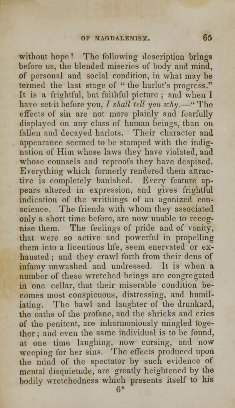 without hope ! The following description brings before us, the blended miseries of body and mind, of personal and social condition, in what may be termed the last stage of  the harlot's progress. It is a frightful, but faithful picture ; and when I have set it before you, I shall tell you why.— The effects of sin are not more plainly and fearfully displayed on any class of human beings, than on fallen and decayed harlots. Their character and appearance seemed to be stamped with the indig- nation of Him whose laws they have violated, and whose counsels and reproofs they have despised. Everything which formerly rendered them attrac- tive is completely banished. Every feature ap- pears altered in expression, and gives frightful indication of the writhings of an agonized con- science. The friends with whom they associated only a short time before, are now unable to recog- nise them. The feelings of pride and of vanity, that were so active and powerful in propelling them into a licentious life, seem enervated or ex- hausted ; and they crawl forth from their dens of infamy unwashed and undressed. It is when a number of these wretched beings are congregated in one cellar, that their miserable condition be- comes most conspicuous, distressing, and humil- iating. The bawl and laughter of the drunkard, the oaths of the profane, and the shrieks and cries of the penitent, are inharmoniously mingled toge- ther ; and even the same individual is to be found, at one time laughing, now cursing, and now weeping for her sins. The effects produced upon the mind of the spectator by such evidence of mental disquietude, are greatly heightened by the bodily wretchedness which presents itself to his 6*