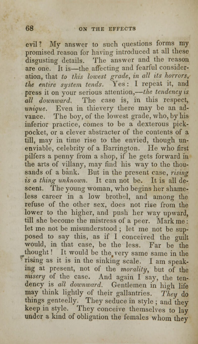 evil? My answer to such questions forms ray promised reason for having introduced at all these disgusting details. The answer and the reason are one. It is—the affecting and fearful consider- ation, that to this lowest grade, in all its horrors, the entire system tends. Yes: I repeat it, and press it on your serious attention,—the tendency is all downward. The case is, in this respect, unique. Even in thievery there may be an ad- vance. The boy, of the lowest grade, who, by his inferior practice, comes to be a dexterous pick- pocket, or a clever abstracter of the contents of a till, may in time rise to the envied, though un- enviable, celebrity of a Barrington. He who first pilfers a penny from a shop, if he gets forward in the arts of villany, may find his way to the thou- sands of a bank. But in the present case, rising is a thing unknown. It can not be. It is all de- scent. The young woman, who begins her shame- less career in a low brothel, and among the refuse of the other sex, does not rise from the lower to the higher, and push her way upward, till she become the mistress of a peer. Mark me : let me not be misunderstood ; let me not be sup- posed to say this, as if I conceived the guilt would, in that case, be the less. Far be the thought! It would be thet very same same in the rising as it is in the sinking scale. I am speak- ing at present, not of the morality, but of the misery of the case. And again I say, the ten- dency is all downward. Gentlemen in high life may think lightly of their gallantries. They do things genteelly. They seduce in style ; and they keep in style. They conceive themselves to lay under a kind of obligation the females whom they