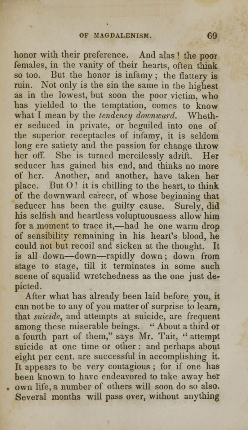 honor with their preference. And alas ! the poor females, in the vanity of their hearts, often think so too. But the honor is infamy; the flattery is ruin. Not only is the sin the same in the highest as in the lowest, but soon the poor victim, who has yielded to the temptation, comes to know what I mean by the tendency downward. Wheth- er seduced in private, or beguiled into one of the superior receptacles of infamy, it is seldom long ere satiety and the passion for change throw her off. She is turned mercilessly adrift. Her seducer has gained his end, and thinks no more of her. Another, and another, have taken her place. But O ! it is chilling to the heart, to think of the downward career, of whose beginning that seducer has been the guilty cause. Surely, did his selfish and heartless voluptuousness allow him for a moment to trace it,—had he one warm drop of sensibility remaining in his heart's blood, he could not but recoil and sicken at the thought. It is all down—down—rapidly down ; down from stage to stage, till it terminates in some such scene of squalid wretchedness as the one just de- picted. After what has already been laid before you, it can not be to any of you matter of surprise to learn, that suicide, and attempts at suicide, are frequent among these miserable beings.  About a third or a fourth part of them, says Mr. Tait,  attempt suicide at one time or other : and perhaps about eight per cent, are successful in accomplishing it. It appears to be very contagious ; for if one has been known to have endeavored to take away her own life, a number of others will soon do so also. Several months will pass over, without anything