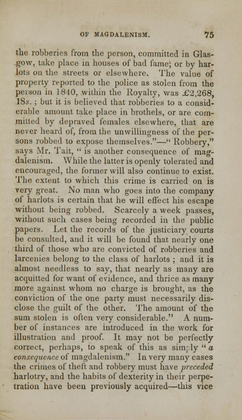 the robberies from the person, committed in Glas- gow, take place in houses of bad fame; or by har- lots on -the streets or elsewhere. The value of property reported to the police as stolen from the peison in 1840, within the Royalty, was £2,268, 18s. ; but it is believed that robberies to a consid- erable amount take place in brothels, or are com- mitted by depraved females elsewhere, that are never heard of, from the unwillingness of the per- sons robbed to expose themselves.— Robbery, says Mr. Tait,  is another consequence of mag- dalenism. While the latter is openly tolerated and encouraged, the former will also continue to exist. The extent to which this crime is carried on is very great. No man who goes into the company of harlots is certain that he will effect his escape without being robbed. Scarcely a week passes, without such cases being recorded in the public papers. Let the records of the justiciary courts be consulted, and it will be found that nearly one third of those who are convicted of robberies and larcenies belong to the class of harlots ; and it is almost needless to say, that nearly as many are acquitted for want of evidence, and thrice as many more against whom no charge is brought, as the conviction of the one party must necessarily dis- close the guilt of the other. The amount of the sum stolen is often very considerable. A num- ber of instances are introduced in the work for illustration and proof. It may not be perfectly correct, perhaps, to speak of this as sim; ly  a consequence of magdalenism. In very many cases the crimes of theft and robbery must have preceded harlotry, and the habits of dexterity in their perpe- tration have been previously acquired—this vice