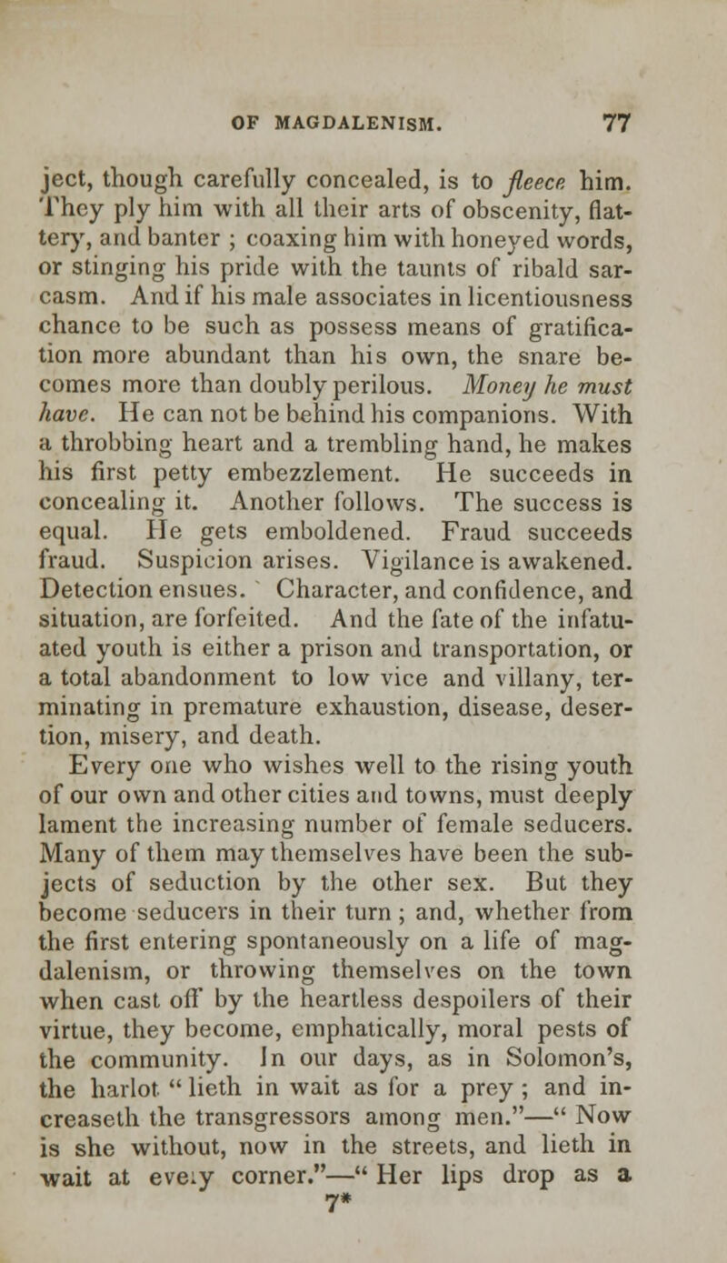 ject, though carefully concealed, is to fleece him. They ply him with all their arts of obscenity, flat- tery, and banter ; coaxing him with honeyed words, or stinging his pride with the taunts of ribald sar- casm. And if his male associates in licentiousness chance to be such as possess means of gratifica- tion more abundant than his own, the snare be- comes more than doubly perilous. Money he must have. He can not be behind his companions. With a throbbing heart and a trembling hand, he makes his first petty embezzlement. He succeeds in concealing it. Another follows. The success is equal. He gets emboldened. Fraud succeeds fraud. Suspicion arises. Vigilance is awakened. Detection ensues. Character, and confidence, and situation, are forfeited. And the fate of the infatu- ated youth is either a prison and transportation, or a total abandonment to low vice and villany, ter- minating in premature exhaustion, disease, deser- tion, misery, and death. Every one who wishes well to the rising youth of our own and other cities and towns, must deeply lament the increasing number of female seducers. Many of them may themselves have been the sub- jects of seduction by the other sex. But they become seducers in their turn ; and, whether from the first entering spontaneously on a life of mag- dalenism, or throwing themselves on the town when cast off by the heartless despoilers of their virtue, they become, emphatically, moral pests of the community. In our days, as in Solomon's, the harlot  lieth in wait as for a prey ; and in- creaseth the transgressors among men.— Now is she without, now in the streets, and lieth in wait at eve:y corner.— Her lips drop as a 7*