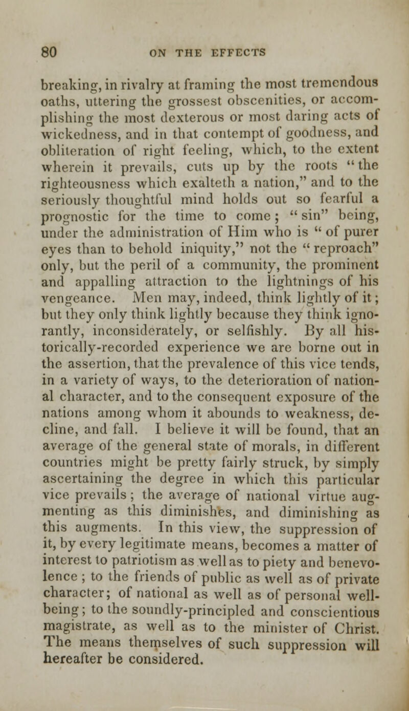 breaking, in rivalry at framing the most tremendous oaths, uttering the grossest obscenities, or accom- plishing the most dexterous or most daring acts of wickedness, and in that contempt of goodness, and obliteration of right feeling, which, to the extent wherein it prevails, cuts up by trie roots  the righteousness which exalteth a nation, and to the seriously thoughtful mind holds out so fearful a prognostic for the time to come ;  sin being, under the administration of Him who is  of purer eyes than to behold iniquity, not the  reproach only, but the peril of a community, the prominent and appalling attraction to the lightnings of his vengeance. Men may, indeed, think lightly of it; but they only think lightly because they think igno- rantly, inconsiderately, or selfishly. By all his- torically-recorded experience we are borne out in the assertion, that the prevalence of this vice tends, in a variety of ways, to the deterioration of nation- al character, and to the consequent exposure of the nations among whom it abounds to weakness, de- cline, and fall. I believe it will be found, that an average of the general state of morals, in different countries might be pretty fairly struck, by simply ascertaining the degree in which this particular vice prevails; the average of national virtue aug- menting as this diminishes, and diminishing as this augments. In this view, the suppression of it, by every legitimate means, becomes a matter of interest to patriotism as well as to piety and benevo- lence ; to the friends of public as well as of private character; of national as well as of personal well- being ; to the soundly-principled and conscientious magistrate, as well as to the minister of Christ. The means themselves of such suppression will hereafter be considered.