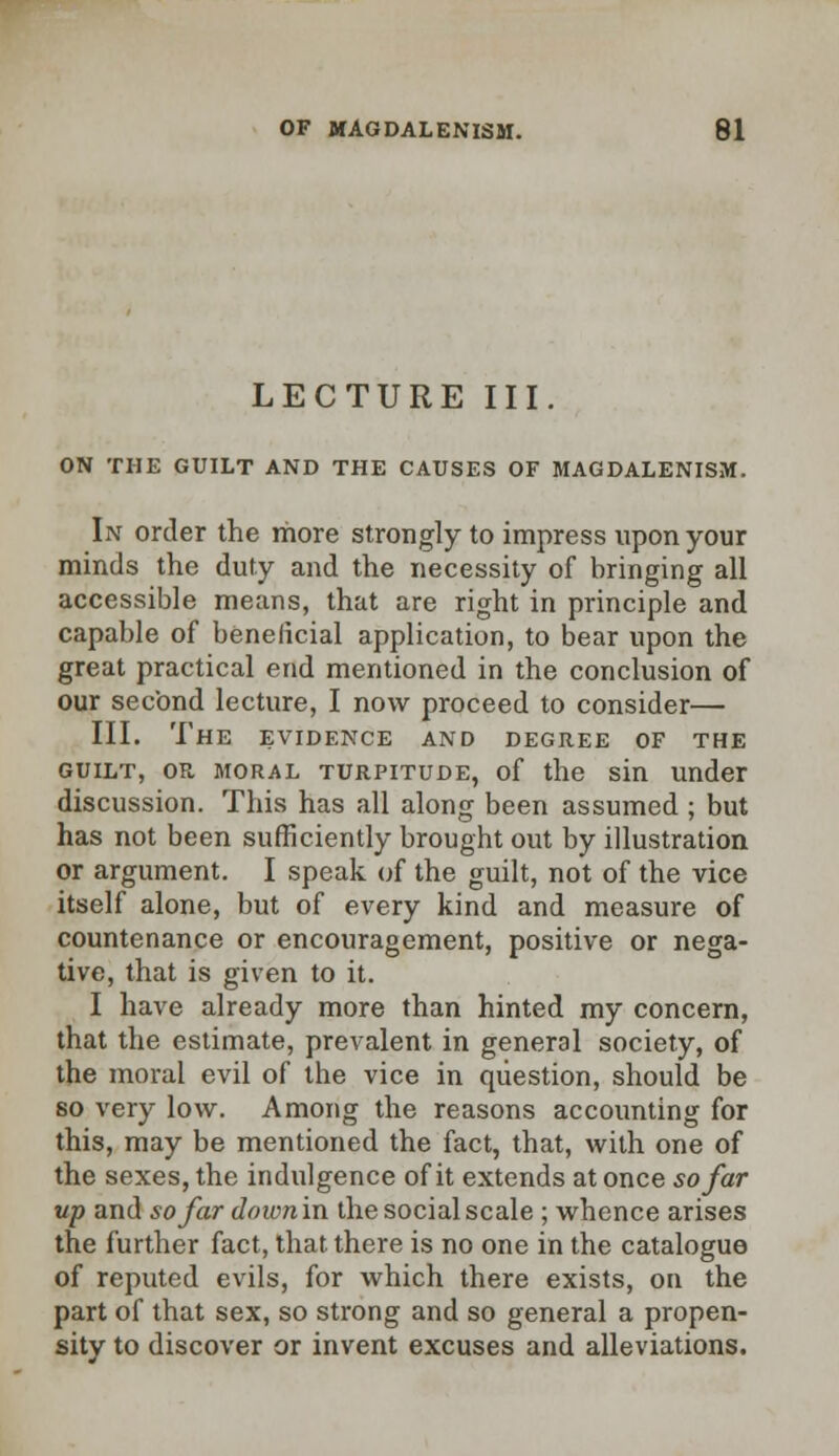 LECTURE III. ON THE GUILT AND THE CAUSES OF MAGDALENISM. In order the more strongly to impress upon your minds the duty and the necessity of bringing all accessible means, that are right in principle and capable of beneficial application, to bear upon the great practical end mentioned in the conclusion of our second lecture, I now proceed to consider— III. The evidence and degree of the guilt, or moral turpitude, of the sin under discussion. This has all along been assumed ; but has not been sufficiently brought out by illustration or argument. I speak of the guilt, not of the vice itself alone, but of every kind and measure of countenance or encouragement, positive or nega- tive, that is given to it. I have already more than hinted my concern, that the estimate, prevalent in general society, of the moral evil of the vice in question, should be so very low. Among the reasons accounting for this, may be mentioned the fact, that, with one of the sexes, the indulgence of it extends at once so far up and so far downin the social scale ; whence arises the further fact, that there is no one in the catalogue of reputed evils, for which there exists, on the part of that sex, so strong and so general a propen- sity to discover or invent excuses and alleviations.