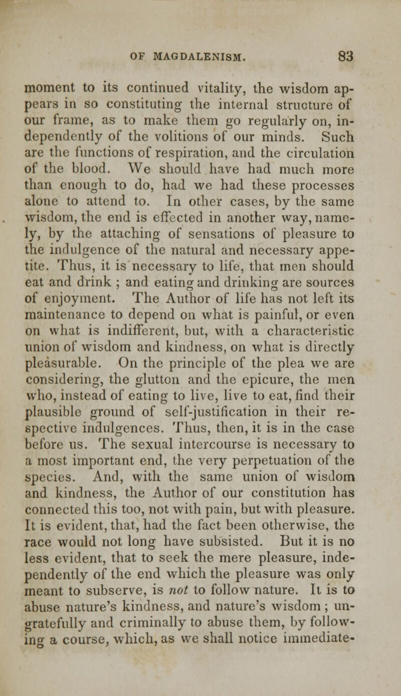 moment to its continued vitality, the wisdom ap- pears in so constituting the internal structure of our frame, as to make them go regularly on, in- dependently of the volitions of our minds. Such are the functions of respiration, and the circulation of the blood. We should have had much more than enough to do, had we had these processes alone to attend to. In other cases, by the same wisdom, the end is effected in another way, name- ly, by the attaching of sensations of pleasure to the indulgence of the natural and necessary appe- tite. Thus, it is necessary to life, that men should eat and drink ; and eating and drinking are sources of enjoyment. The Author of life has not left its maintenance to depend on what is painful, or even on what is indifferent, but, with a characteristic union of wisdom and kindness, on what is directly pleasurable. On the principle of the plea we are considering, the glutton and the epicure, the men who, instead of eating to live, live to eat, find their plausible ground of self-justification in their re- spective indulgences. Thus, then, it is in the case before us. The sexual intercourse is necessary to a most important end, the very perpetuation of the species. And, with the same union of wisdom and kindness, the Author of our constitution has connected this too, not with pain, but with pleasure. It is evident, that, had the fact been otherwise, the race would not long have subsisted. But it is no less evident, that to seek the mere pleasure, inde- pendently of the end which the pleasure was only meant to subserve, is not to follow nature. It is to abuse nature's kindness, and nature's wisdom; un- gratefully and criminally to abuse them, by follow- ing a course, which, as we shall notice immediate-