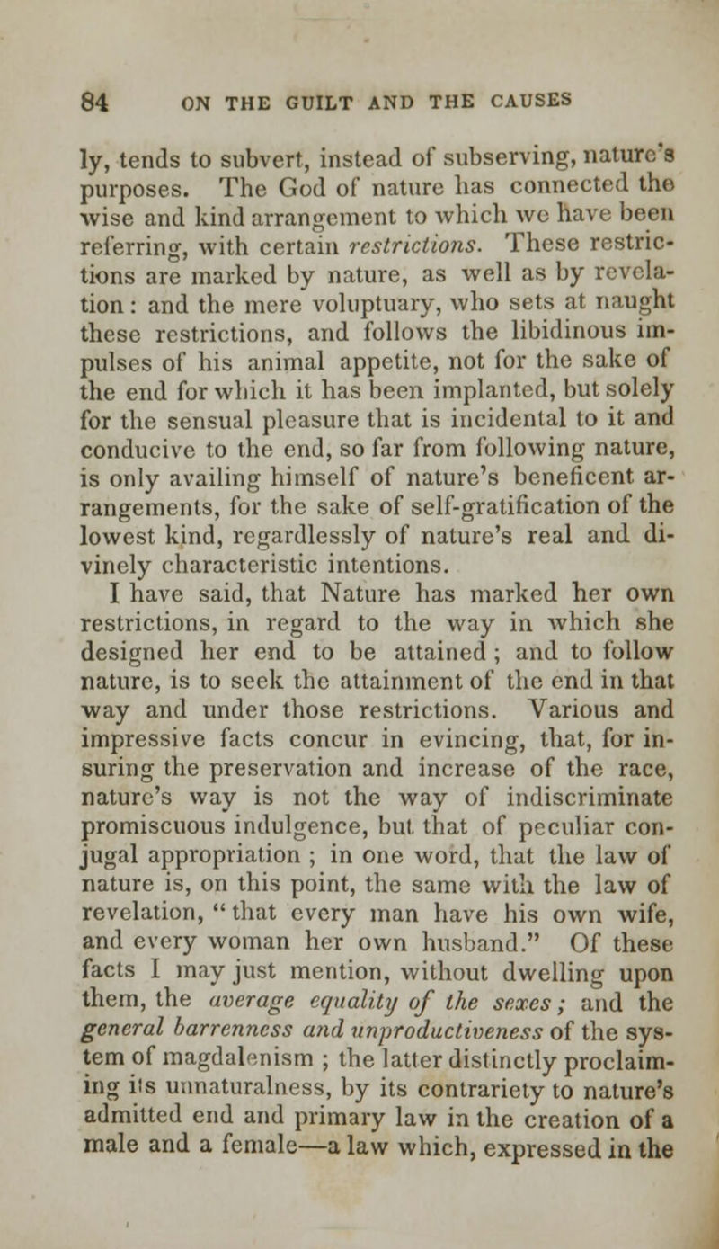 ly, tends to subvert, instead of subserving, nature's purposes. The God of nature has connected the wise and kind arrangement to which wc have been referring, with certain restrictions. These restric- tions are marked by nature, as well as by revela- tion : and the mere voluptuary, who sets at naught these restrictions, and follows the libidinous im- pulses of his animal appetite, not for the sake of the end for which it has been implanted, but solely for the sensual pleasure that is incidental to it and conducive to the end, so far from following nature, is only availing himself of nature's beneficent ar- rangements, for the sake of self-gratification of the lowest kind, regardlessly of nature's real and di- vinely characteristic intentions. I have said, that Nature has marked her own restrictions, in regard to the way in which she designed her end to be attained ; and to follow nature, is to seek the attainment of the end in that way and under those restrictions. Various and impressive facts concur in evincing, that, for in- suring the preservation and increase of the race, nature's way is not the way of indiscriminate promiscuous indulgence, but. that of peculiar con- jugal appropriation ; in one word, that the law of nature is, on this point, the same with the law of revelation,  that every man have his own wife, and every woman her own husband. Of these facts I may just mention, without dwelling upon them, the average equality of the sexes; and the general barrenness and unproductiveness of the sys- tem of magdalenism ; the latter distinctly proclaim- ing its unnaturalness, by its contrariety to nature's admitted end and primary law in the creation of a male and a female—a law which, expressed in the