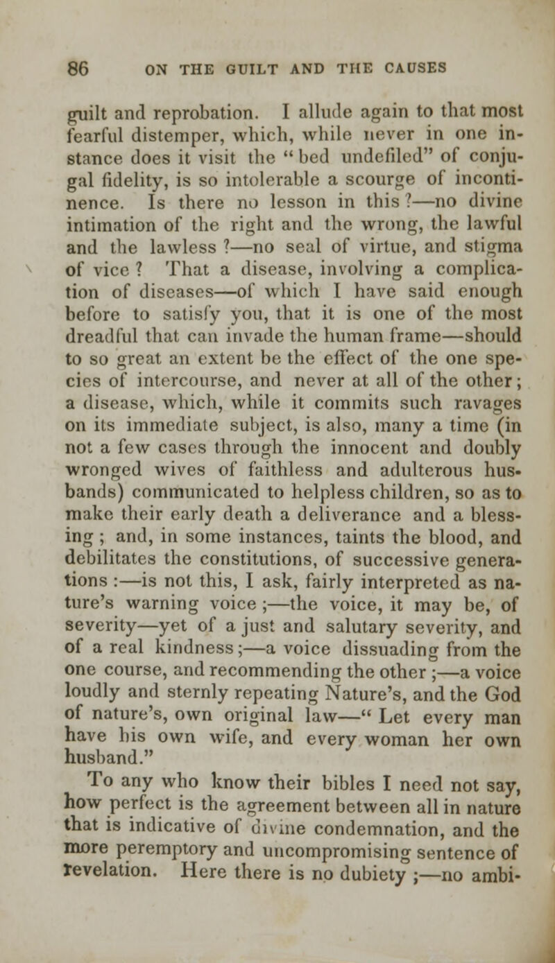 guilt and reprobation. I allude again to that most fearful distemper, which, while never in one in- stance does it visit the  bed undefiled of conju- gal fidelity, is so intolerable a scourge of inconti- nence. Is there no lesson in this ?—no divine intimation of the right and the wrong, the lawful and the lawless ?—no seal of virtue, and stigma of vice ? That a disease, involving a complica- tion of diseases—of which I have said enough before to satisfy you, that it is one of the most dreadful that can invade the human frame—should to so great an extent be the effect of the one spe- cies of intercourse, and never at all of the other; a disease, which, while it commits such ravages on its immediate subject, is also, many a time (in not a few cases through the innocent and doubly wronged wives of faithless and adulterous hus- bands) communicated to helpless children, so as to make their early death a deliverance and a bless- ing ; and, in some instances, taints the blood, and debilitates the constitutions, of successive genera- tions :—is not this, I ask, fairly interpreted as na- ture's warning voice ;—the voice, it may be, of severity—yet of a just and salutary severity, and of a real kindness;—a voice dissuading from the one course, and recommending the other ;—a voice loudly and sternly repeating Nature's, and the God of nature's, own original law— Let every man have his own wife, and every woman her own husband. To any who know their bibles I need not say, how perfect is the agreement between all in nature that is indicative of divine condemnation, and the more peremptory and uncompromising sentence of revelation. Here there is no dubiety ;—no ambi-