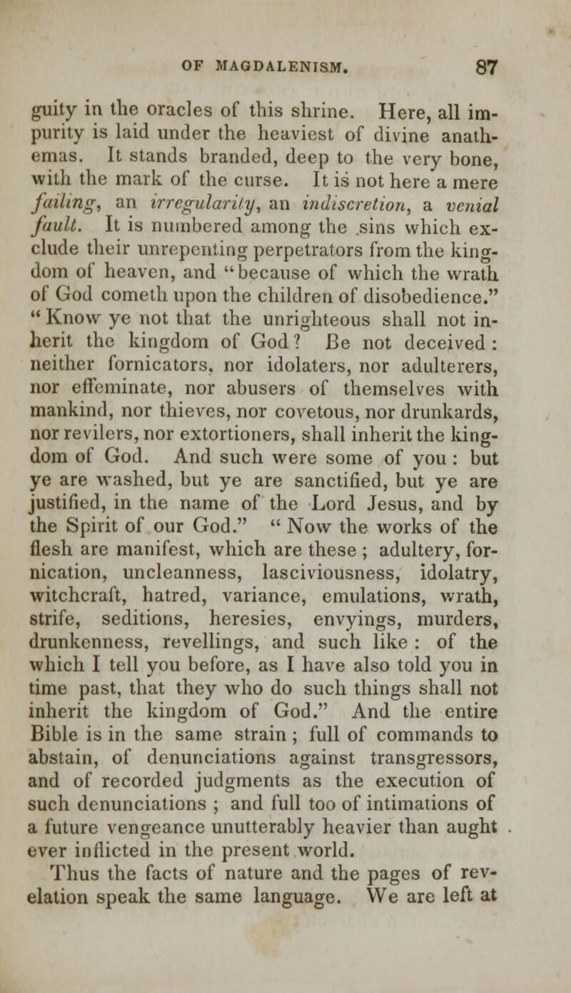 guity in the oracles of this shrine. Here, all im- purity is laid under the heaviest of divine anath- emas. It stands branded, deep to the very bone, with the mark of the curse. It is not here a mere failing, an irregularity, an indiscretion, a venial fault. It is numbered among the .sins which ex- clude their unrepenting perpetrators from the king- dom of heaven, and because of which the wrath of God cometh upon the children of disobedience.  Know ye not that the unrighteous shall not in- herit the kingdom of God 1 Be not deceived : neither fornicators, nor idolaters, nor adulterers, nor effeminate, nor abusers of themselves with mankind, nor thieves, nor covetous, nor drunkards, nor revilers, nor extortioners, shall inherit the king- dom of God. And such were some of you : but ye are washed, but ye are sanctified, but ye are justified, in the name of the Lord Jesus, and by the Spirit of our God.  Now the works of the flesh are manifest, which are these ; adultery, for- nication, uncleanness, lasciviousness, idolatry, witchcraft, hatred, variance, emulations, wrath, strife, seditions, heresies, envyings, murders, drunkenness, revellings, and such like : of the which I tell you before, as I have also told you in time past, that they who do such things shall not inherit the kingdom of God. And the entire Bible is in the same strain; full of commands to abstain, of denunciations against transgressors, and of recorded judgments as the execution of such denunciations ; and full too of intimations of a future vengeance unutterably heavier than aught ever inflicted in the present world. Thus the facts of nature and the pages of rev- elation speak the same language. We are left at