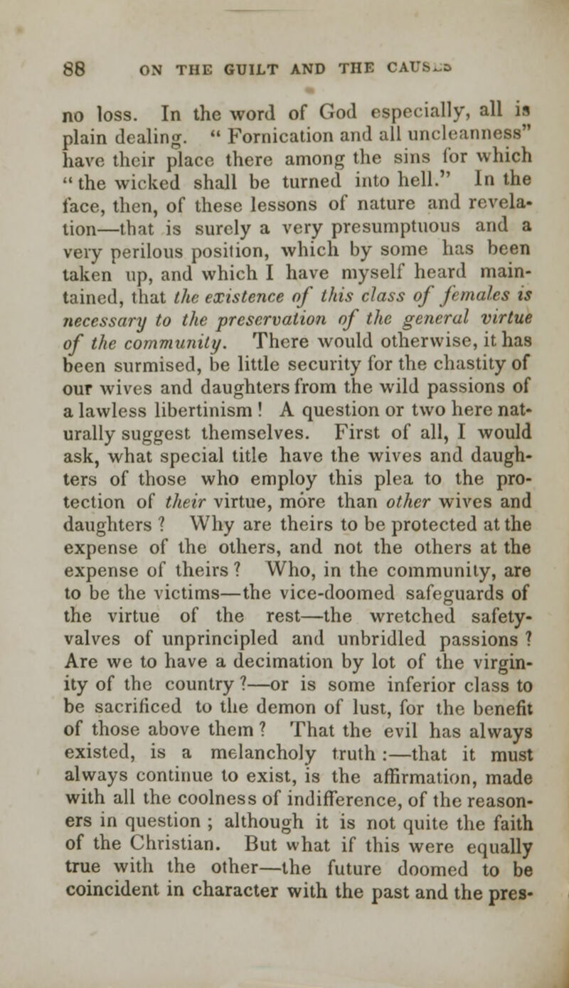 no loss. In the word of God especially, all is plain dealing.  Fornication and all uncleanness have their place there among the sins for which the wicked shall be turned into hell. In the face, then, of these lessons of nature and revela- tion—that is surely a very presumptuous and a very perilous position, which by some has been taken up, and which I have myself heard main- tained, that the existence of this class of females is necessary to the preservation of the general virtue of the community. There would otherwise, it has been surmised, be little security for the chastity of our wives and daughters from the wild passions of a lawless libertinism ! A question or two here nat- urally suggest themselves. First of all, I would ask, what special title have the wives and daugh- ters of those who employ this plea to the pro- tection of their virtue, more than other wives and daughters 1 Why are theirs to be protected at the expense of the others, and not the others at the expense of theirs ? Who, in the community, are to be the victims—the vice-doomed safeguards of the virtue of the rest—the wretched safety- valves of unprincipled and unbridled passions ? Are we to have a decimation by lot of the virgin- ity of the country ?—or is some inferior class to be sacrificed to the demon of lust, for the benefit of those above them ? That the evil has always existed, is a melancholy truth:—that it must always continue to exist, is the affirmation, made with all the coolness of indifference, of the reason- ers in question ; although it is not quite the faith of the Christian. But what if this were equally true with the other—the future doomed to be coincident in character with the past and the pres-