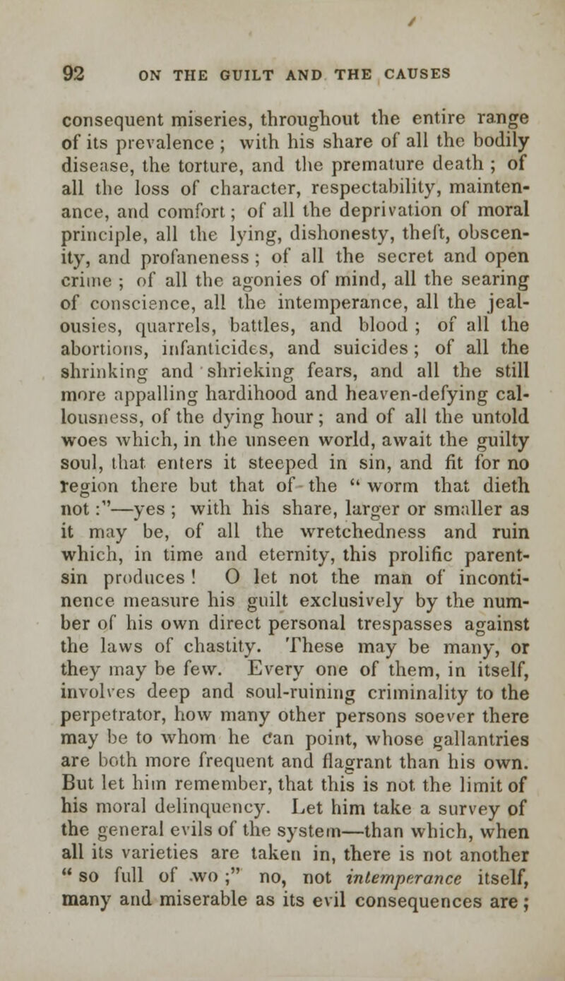 consequent miseries, throughout the entire range of its prevalence ; with his share of all the bodily disease, the torture, and the premature death ; of all the loss of character, respectability, mainten- ance, and comfort; of all the deprivation of moral principle, all the lying, dishonesty, theft, obscen- ity, and profaneness; of all the secret and open crime ; of all the agonies of mind, all the searing of conscience, all the intemperance, all the jeal- ousies, quarrels, battles, and blood ; of all the abortions, infanticides, and suicides; of all the shrinking and shrieking fears, and all the still more appalling hardihood and heaven-defying cal- lousness, of the dying hour; and of all the untold woes which, in the unseen world, await the guilty soul, that enters it steeped in sin, and fit for no region there but that of-the worm that dieth not :•—yes ; with his share, larger or smaller as it may be, of all the wretchedness and ruin which, in time and eternity, this prolific parent- sin produces ! O let not the man of inconti- nence measure his guilt exclusively by the num- ber of his own direct personal trespasses against the laws of chastity. These may be many, or they may be few. Every one of them, in itself, involves deep and soul-ruining criminality to the perpetrator, how many other persons soever there may be to whom he Can point, whose gallantries are both more frequent and flagrant than his own. But let him remember, that this is not. the limit of his moral delinquency. Let him take a survey of the general evils of the system—than which, when all its varieties are taken in, there is not another  so full of .wo ; no, not intemperance itself, many and miserable as its evil consequences are;