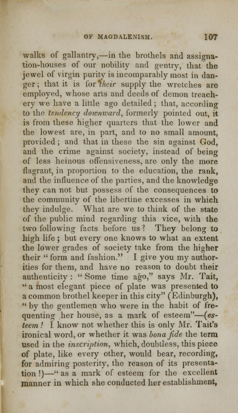 walks of gallantry,—in the brothels and assigna- tion-houses of our nobility and gentry, that the jewel of virgin purity is incomparably most in dan- ger ; that it is for 'their supply the wretches are employed, whose arts and deeds of demon treach- ery we have a little ago detailed; that, according to the tendency downward, formerly pointed out, it is from these higher quarters that the lower and the lowest are, in part, and to no small amount, provided; and that in these the sin against God, and the crime against society, instead of being of less heinous offensiveness, are only the more flagrant, in proportion to the education, the rank, and the influence of the parties, and the knowledge they can not but possess of the consequences to the community of the libertine excesses in which they indulge. What are we to think of the state of the public mind regarding this vice, with the two following facts before us ? They belong to high life ; but every one knows to what an extent the lower grades of society take from the higher their  form and fashion. I give you my author- ities for them, and have no reason to doubt their authenticity :  Some time ago, says Mr. Tait, *' a most elegant piece of plate was presented to a common brothel keeper in this city (Edinburgh),  by the gentlemen who were in the habit of fre- quenting her house, as a mark of esteem—(es- teem ! I know not whether this is only Mr. Tait's ironical word, or whether it was bona fide the term used in the inscription, which, doubtless, this piece of plate, like every other, would bear, recording, for admiring posterity, the reason of its presenta- tion !)— as a mark of esteem for the excellent manner in which she conducted her establishment,