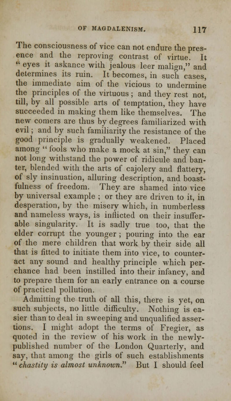 The consciousness of vice can not endure the pres- ence and the reproving contrast of virtue. It  eyes it askance with jealous leer malign, and determines its ruin. It becomes, in such cases, the immediate aim of the vicious to undermine the principles of the virtuous; and they rest not, till, by all possible arts of temptation, they have succeeded in making them like themselves. The new comers are thus by degrees familiarized with evil; and by such familiarity the resistance of the good principle is gradually weakened. Placed among  fools who make a mock at sin, they can not long withstand the power of ridicule and ban- ter, blended with the arts of cajolery and flattery, of sly insinuation, alluring description, and boast- fulness of freedom. They are shamed into vice by universal example ; or they are driven to it, in desperation, by the misery which, in numberless and nameless ways, is inflicted on their insuffer- able singularity. It is sadly true too, that the elder corrupt the younger ; pouring into the ear of the mere children that work by their side all that is fitted to initiate them into vice, to counter- act any sound and healthy principle which per- chance had been instilled into their infancy, and to prepare them for an early entrance on a course of practical pollution. Admitting the truth of all this, there is yet, on such subjects, no little difficulty. Nothing is ea- sier than to deal in sweeping and unqualified asser- tions. I might adopt the terms of Fregier, as quoted in the review of his work in the newly- published number of the London Quarterly, and say, that among the girls of such establishments  chastity is almost unknown But I should feel