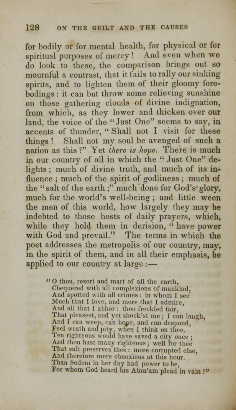 for bodily or for mental health, for physical or for spiritual purposes of mercy! And even when we do look to these, the comparison brings out so mournful a contrast, that it fails to rally our sinking spirits, and to lighten them of their gloomy fore- bodings : it can but throw some relieving sunshine on those gathering clouds of divine indignation, from which, as they lower and thicken over our land, the voice of the  Just One seems to say, in accents of thunder,  Shall not I visit for these things ? Shall not my soul be avenged of such a nation as this ? Yet there is hope. There is much in our country of all in which the  Just One de- lights ; much of divine truth, and much of its in- fluence ; much of the spirit of godliness ; much of the salt of the earth ; much done for God's- glory, much for the world's well-being ; and little ween the men of this world, how largely they may be indebted to those hosts of daily prayers, which, while they hold them in derision,  have power with God and prevail. The terms in which the poet addresses the metropolis of our country, may, in the spirit of them, and in all their emphasis, be applied to our country at large :—  0 thou, resort and mart of all the earth, Chequered with all complexions of mankind, And spotted with all crimes: in whom I see Much that I love, and more that I admire, And all that I abhor : thou freckled fair, That pleasest, and yet shock'st me ; I can laugh, And I can weep, can hope, and can despond, Feel wrath and pity, when I think on thee. Ten righteous would have saved a city once ; And thou hast many righteous; well for thee That salt preserves thee: more corrupted else, And therefore more obnoxious at this hour. Than Sodom in her day had power to be, For whom God heard his Abra'am plead in vain I