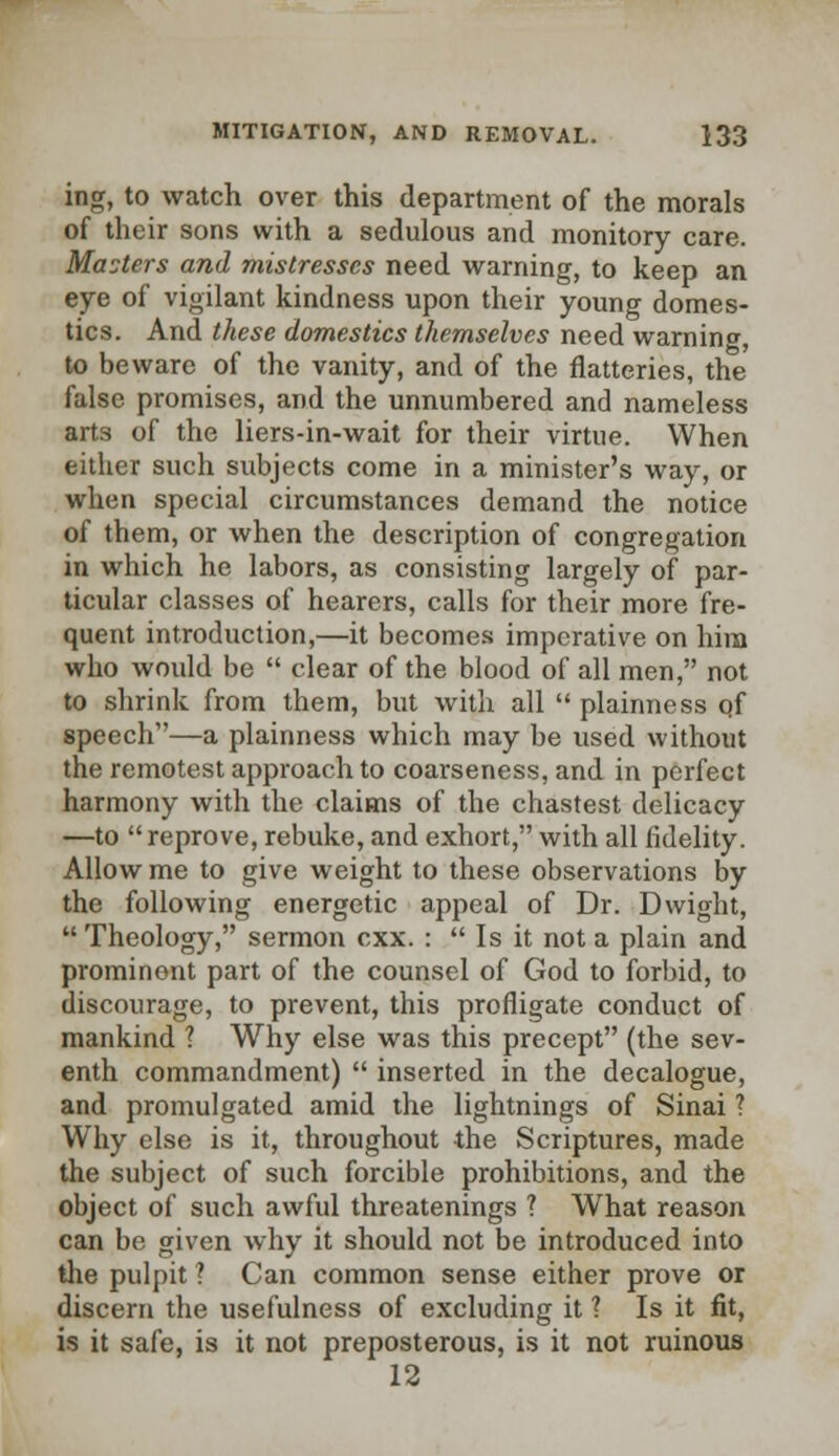 ing, to watch over this department of the morals of their sons with a sedulous and monitory care. Mooters and mistresses need warning, to keep an eye of vigilant kindness upon their young domes- tics. And these domestics themselves need warning, to beware of the vanity, and of the flatteries, the false promises, and the unnumbered and nameless arts of the liers-in-wait for their virtue. When either such subjects come in a minister's way, or when special circumstances demand the notice of them, or when the description of congregation in which he labors, as consisting largely of par- ticular classes of hearers, calls for their more fre- quent introduction,—it becomes imperative on hira who would be  clear of the blood of all men, not to shrink from them, but with all  plainness of speech—a plainness which may be used without the remotest approach to coarseness, and in perfect harmony with the claims of the chastest delicacy —to reprove, rebuke, and exhort, with all fidelity. Allow me to give weight to these observations by the following energetic appeal of Dr. Dwight,  Theology, sermon cxx. :  Is it not a plain and prominent part of the counsel of God to forbid, to discourage, to prevent, this profligate conduct of mankind ? Why else was this precept (the sev- enth commandment)  inserted in the decalogue, and promulgated amid the lightnings of Sinai ? Why else is it, throughout the Scriptures, made the subject of such forcible prohibitions, and the object of such awful threatenings ? What reason can be given why it should not be introduced into the pulpit ? Can common sense either prove or discern the usefulness of excluding it ? Is it fit, is it safe, is it not preposterous, is it not ruinous 12