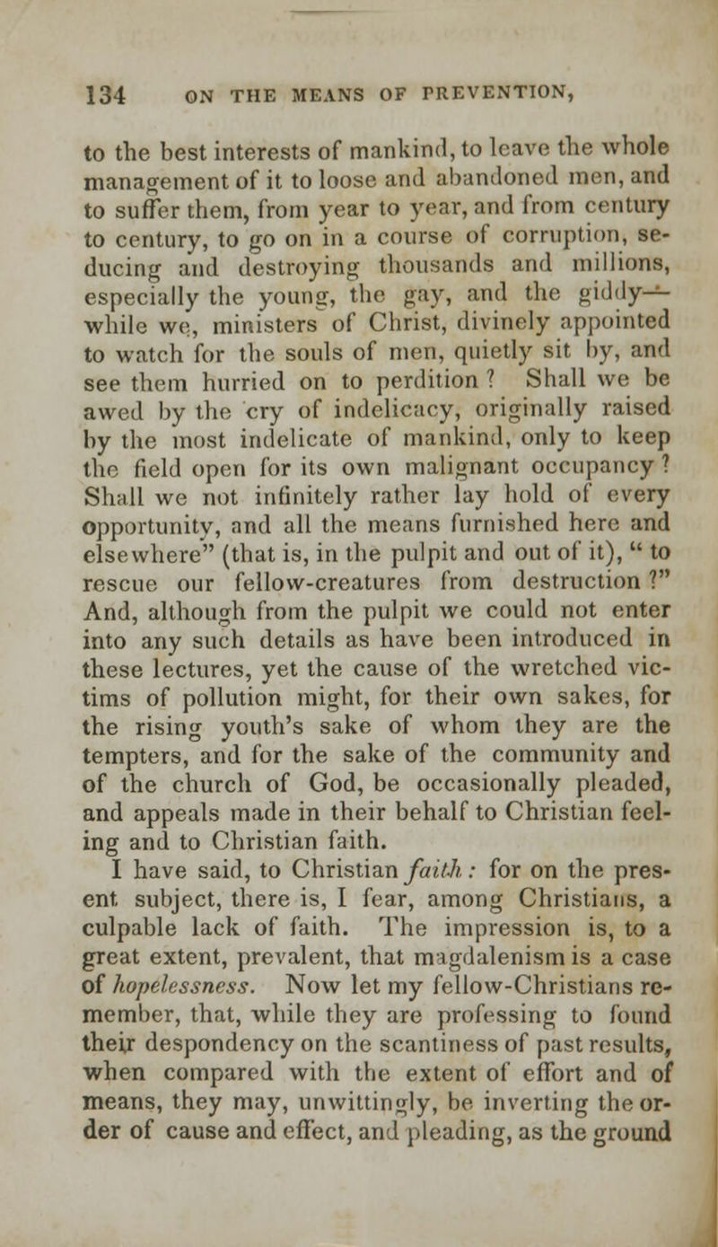 to the best interests of mankind, to leave the whole management of it to loose and abandoned men, and to suffer them, from year to year, and from century to century, to go on in a course of corruption, se- ducing and destroying thousands and millions, especially the young, the gay, and the giddy- while we, ministers^ of Christ, divinely appointed to watch for the souls of men, quietly sit by, and see them hurried on to perdition ? Shall we be awed by the cry of indelicacy, originally raised by the most indelicate of mankind, only to keep the field open for its own malignant occupancy ? Shall we not infinitely rather lay hold of every opportunitv, and all the means furnished here and elsewhere (that is, in the pulpit and out of it),  to rescue our fellow-creatures from destruction ? And, although from the pulpit we could not enter into any such details as have been introduced in these lectures, yet the cause of the wretched vic- tims of pollution might, for their own sakes, for the rising youth's sake of whom they are the tempters, and for the sake of the community and of the church of God, be occasionally pleaded, and appeals made in their behalf to Christian feel- ing and to Christian faith. I have said, to Christian faith: for on the pres- ent subject, there is, I fear, among Christians, a culpable lack of faith. The impression is, to a great extent, prevalent, that migdalenism is a case of hopelessness. Now let my fellow-Christians re- member, that, while they are professing to found their despondency on the scantiness of past results, when compared with the extent of effort and of means, they may, unwittingly, be inverting the or- der of cause and effect, and pleading, as the ground