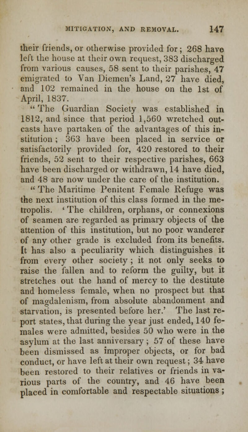 their friends, or otherwise provided for; 268 have left the house at their own request, 383 discharged from various causes, 58 sent to their parishes, 47 emigrated to Van Diemen's Land, 27 have died, and 102 remained in the house on the 1st of April, 1837.  The Guardian Society was established in 1812, and since that period 1,560 wretched out- casts have partaken of the advantages of this in- stitution ; 363 have been placed in service or satisfactorily provided for, 420 restored to their friends, 52 sent to their respective parishes, 663 have been discharged or withdrawn, 14 have died, and 48 are now under the care of the institution.  The Maritime Penitent Female Refuge was the next institution of this class formed in the me- tropolis. ' The children, orphans, or connexions of seamen are regarded as primary objects of the attention of this institution, but no poor wanderer of any other grade is excluded from its benefits. It has also a peculiarity which distinguishes it from every other society ; it not only seeks to raise the fallen and to reform the guilty, but it stretches out the hand of mercy to the destitute and homeless female, when no prospect but that of magdalenism, from absolute abandonment and starvation, is presented before her.' The last re- port states, that during the year just ended, 140 fe- males were admitted, besides 50 who were in the asylum at the last anniversary; 57 of these have been dismissed as improper objects, or for bad conduct, or have left at their own request; 34 have been restored to their relatives or friends in va- rious parts of the country, and 46 have been placed in comfortable and respectable situations ;