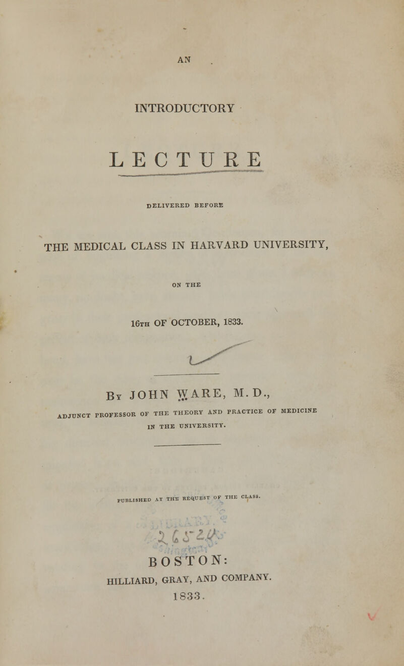 AN INTRODUCTORY LECTURE DELIVERED BEFORE THE MEDICAL CLASS IN HARVARD UNIVERSITY, 16th OF OCTOBER, 1833. By JOHN WARE, M.D., ADJUNCT PROFESSOR OF THE THEORY AND PRACTICE OF MEDICINE IN THE UNIVERSITY. PUBLISHED AT THE REQUEST OF THE CLASS. BOSTON: HILLIARD, GRAY, AND COMPANY. 1833.