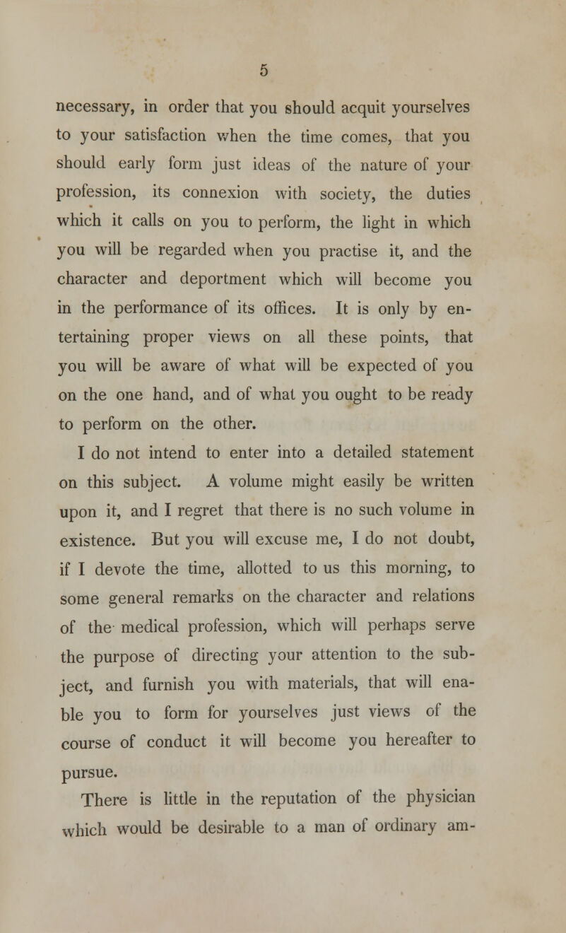to your satisfaction when the time comes, that you should early form just ideas of the nature of your profession, its connexion with society, the duties which it calls on you to perform, the light in which you will be regarded when you practise it, and the character and deportment which will become you in the performance of its offices. It is only by en- tertaining proper views on all these points, that you will be aware of what will be expected of you on the one hand, and of what you ought to be ready to perform on the other. I do not intend to enter into a detailed statement on this subject. A volume might easily be written upon it, and I regret that there is no such volume in existence. But you will excuse me, I do not doubt, if I devote the time, allotted to us this morning, to some general remarks on the character and relations of the medical profession, which will perhaps serve the purpose of directing your attention to the sub- ject, and furnish you with materials, that will ena- ble you to form for yourselves just views of the course of conduct it will become you hereafter to pursue. There is little in the reputation of the physician which would be desirable to a man of ordinary am-