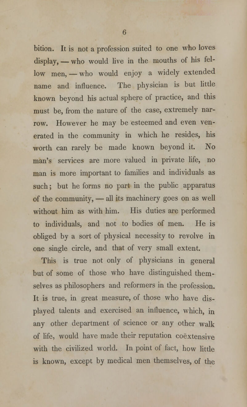 bition. It is not a profession suited to one who loves display, — who would live in the mouths of his fel- low men, — who would enjoy a widely extended name and influence. The physician is but little known beyond his actual sphere of practice, and this must be, from the nature of the case, extremely nar- row. However he may be esteemed and even ven- erated in the community in which he resides, his worth can rarely be made known beyond it. No man's services are more valued in private life, no man is more important to families and individuals as such; but he forms no part in the public apparatus of the community, — all its machinery goes on as well without him as with him. His duties are performed to individuals, and not to bodies of men. He is obliged by a sort of physical necessity to revolve in one single circle, and that of very small extent. This is true not only of physicians in general but of some of those who have distinguished them- selves as philosophers and reformers in the profession. It is true, in great measure, of those who have dis- played talents and exercised an influence, which, in any other department of science or any other walk of life, would have made their reputation coextensive with the civilized world. In point of fact, how little is known, except by medical men themselves, of the