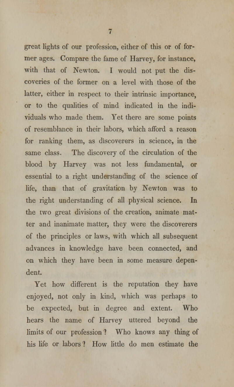 great lights of our profession, either of this or of for- mer ages. Compare the fame of Harvey, for instance, with that of Newton. I would not put the dis- coveries of the former on a level with those of the latter, either in respect to their intrinsic importance, or to the qualities of mind indicated in the indi- viduals who made them. Yet there are some points of resemblance in their labors, which afford a reason for ranking them, as discoverers in science, in the same class. The discovery of the circulation of the blood by Harvey was not less fundamental, or essential to a right understanding of the science of life, than that of gravitation by Newton was to the right understanding of all physical science. In the two great divisions of the creation, animate mat- ter and inanimate matter, they were the discoverers of the principles or laws, with which all subsequent advances in knowledge have been connected, and on which they have been in some measure depen- dent. Yet how different is the reputation they have enjoyed, not only in kind, which was perhaps to be expected, but in degree and extent. Who hears the name of Harvey uttered beyond the limits of our profession ? Who knows any thing of his life or labors 1 How little do men estimate the