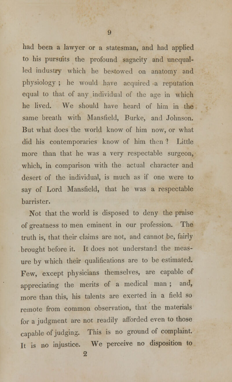 had been a lawyer or a statesman, and had applied to his pursuits the profound sagacity and unequal- led industry which he bestowed on anatomy and physiology ; he would have acquired a reputation equal to that of any individual of the age in which he lived. We should have heard of him in the same breath with Mansfield, Burke, and Johnson. But what does the world know of him now, or what did his contemporaries know of him then 1 Little more than that he was a very respectable surgeon, which, in comparison with the actual character and desert of the individual, is much as if one were to say of Lord Mansfield, that he was a respectable barrister. Not that the world is disposed to deny the praise of greatness to men eminent in our profession. The truth is, that their claims are not, and cannot be, fairly brought before it. It does not understand the meas- ure by which their qualifications are to be estimated. Few, except physicians themselves, are capable of appreciating the merits of a medical man ; and, more than this, his talents are exerted in a field so remote from common observation, that the materials for a judgment are not readily afforded even to those capable of judging. This is no ground of complaint. It is no injustice. We perceive no disposition to