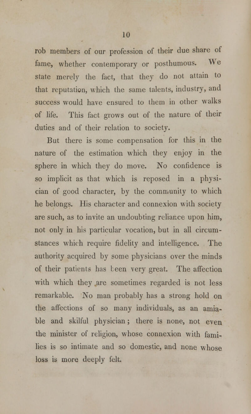 rob members of our profession of their due share of fame, whether contemporary or posthumous. We state merely the fact, that they do not attain to that reputation, which the same talents, industry, and success would have ensured to them in other walks of life. This fact grows out of the nature of their duties and of their relation to society. But there is some compensation for this in the nature of the estimation which they enjoy in the sphere in which they do move. No confidence is so implicit as that which is reposed in a physi- cian of good character, by the community to which he belongs. His character and connexion with society are such, as to invite an undoubting reliance upon him, not only in his particular vocation, but in all circum- stances which require fidelity and intelligence. The authority acquired by some physicians over the minds of their patients has been very great. The affection with which they .are sometimes regarded is not less remarkable. No man probably has a strong hold on the affections of so many individuals, as an amia- ble and skilful physician; there is none, not even the minister of religion, whose connexion with fami- lies is so intimate and so domestic, and none whose loss is more deeply felt.