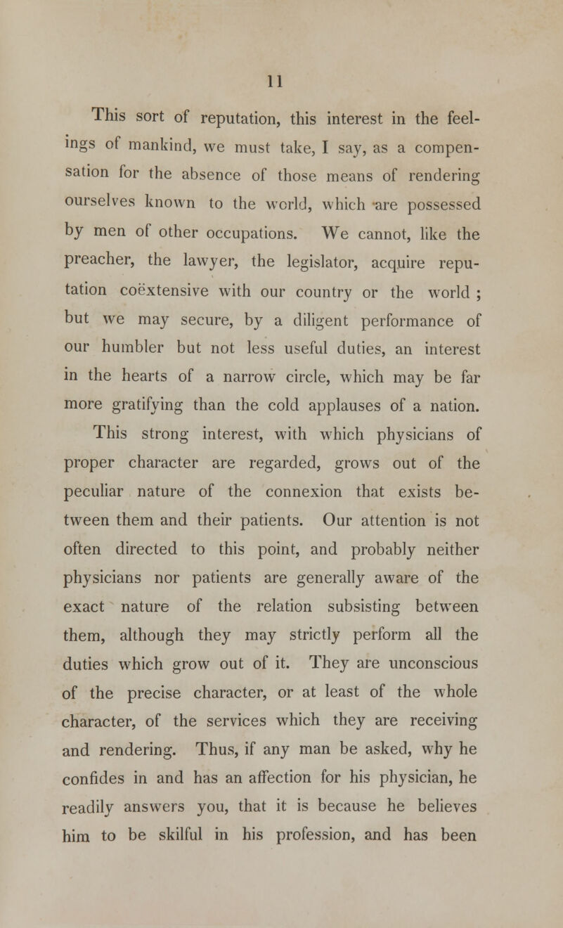 This sort of reputation, this interest in the feel- ings of mankind, we must take, I say, as a compen- sation for the absence of those means of rendering ourselves known to the world, which -are possessed by men of other occupations. We cannot, like the preacher, the lawyer, the legislator, acquire repu- tation coextensive with our country or the world ; but we may secure, by a diligent performance of our humbler but not less useful duties, an interest in the hearts of a narrow circle, which may be far more gratifying than the cold applauses of a nation. This strong interest, with which physicians of proper character are regarded, grows out of the peculiar nature of the connexion that exists be- tween them and their patients. Our attention is not often directed to this point, and probably neither physicians nor patients are generally aware of the exact nature of the relation subsisting between them, although they may strictly perform all the duties which grow out of it. They are unconscious of the precise character, or at least of the whole character, of the services which they are receiving and rendering. Thus, if any man be asked, why he confides in and has an affection for his physician, he readily answers you, that it is because he believes him to be skilful in his profession, and has been