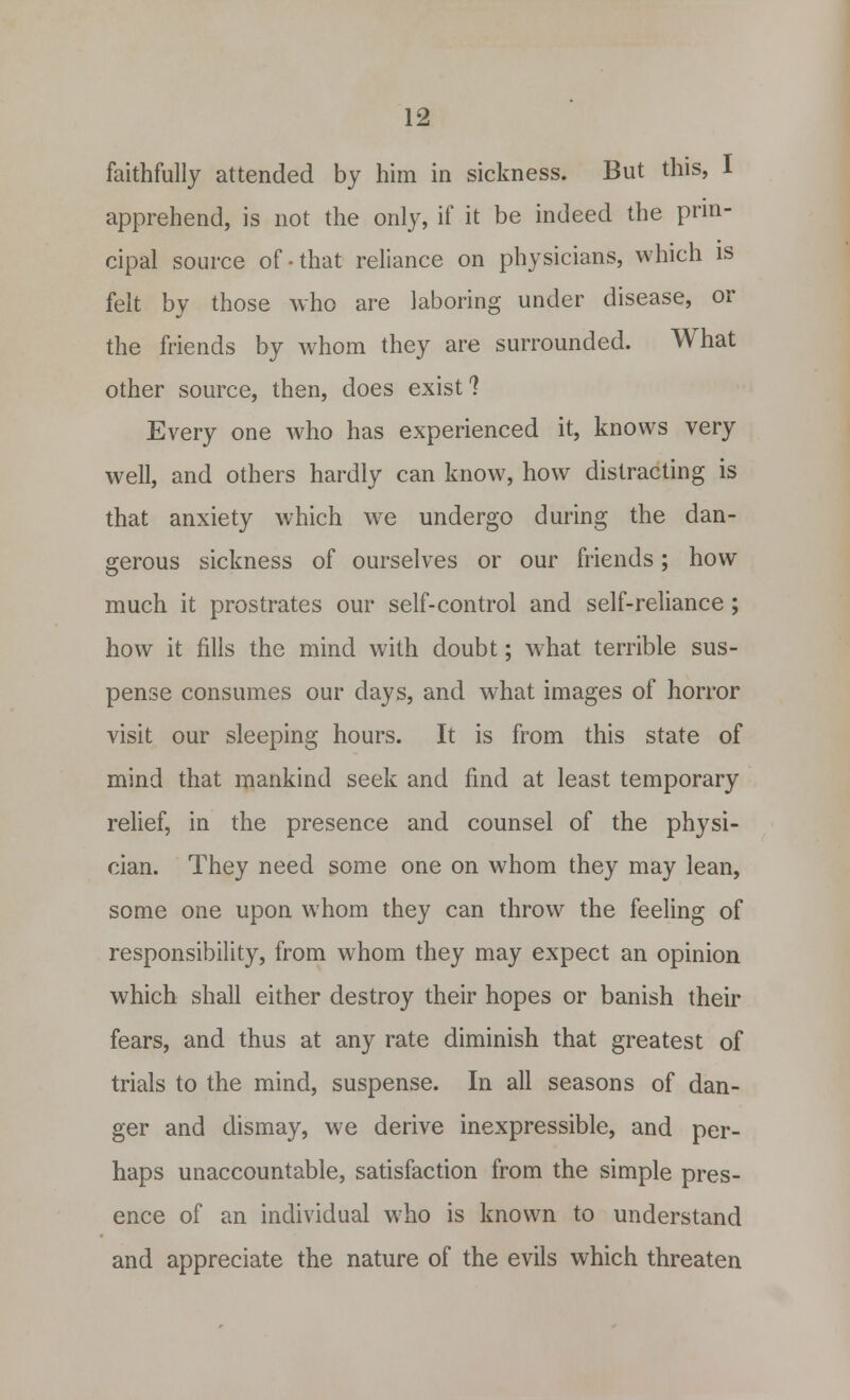 faithfully attended by him in sickness. But this, 1 apprehend, is not the only, if it be indeed the prin- cipal source of-that reliance on physicians, which is felt by those who are laboring under disease, or the friends by whom they are surrounded. What other source, then, does exist? Every one who has experienced it, knows very well, and others hardly can know, how distracting is that anxiety which we undergo during the dan- gerous sickness of ourselves or our friends; how much it prostrates our self-control and self-reliance; how it fills the mind with doubt; what terrible sus- pense consumes our days, and what images of horror visit our sleeping hours. It is from this state of mind that mankind seek and find at least temporary relief, in the presence and counsel of the physi- cian. They need some one on whom they may lean, some one upon whom they can throw the feeling of responsibility, from whom they may expect an opinion which shall either destroy their hopes or banish their fears, and thus at any rate diminish that greatest of trials to the mind, suspense. In all seasons of dan- ger and dismay, we derive inexpressible, and per- haps unaccountable, satisfaction from the simple pres- ence of an individual who is known to understand and appreciate the nature of the evils which threaten