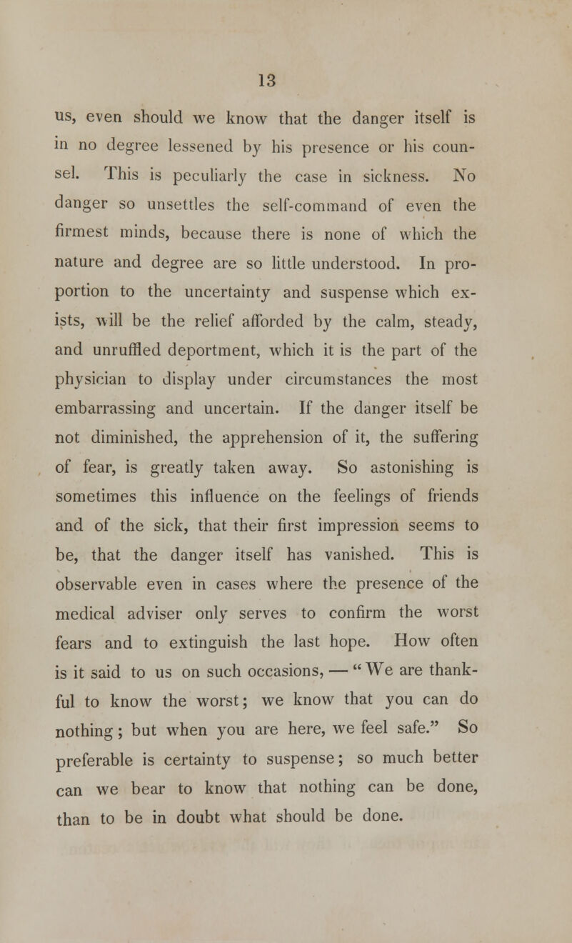 us, even should we know that the danger itself is in no degree lessened by his presence or his coun- sel. This is peculiarly the case in sickness. No danger so unsettles the self-command of even the firmest minds, because there is none of which the nature and degree are so little understood. In pro- portion to the uncertainty and suspense which ex- ists, will be the relief afforded by the calm, steady, and unruffled deportment, which it is the part of the physician to display under circumstances the most embarrassing and uncertain. If the danger itself be not diminished, the apprehension of it, the suffering of fear, is greatly taken away. So astonishing is sometimes this influence on the feelings of friends and of the sick, that their first impression seems to be, that the danger itself has vanished. This is observable even in cases where the presence of the medical adviser only serves to confirm the worst fears and to extinguish the last hope. How often is it said to us on such occasions, —  We are thank- ful to know the worst; we know that you can do nothing; but when you are here, we feel safe. So preferable is certainty to suspense; so much better can we bear to know that nothing can be done, than to be in doubt what should be done.