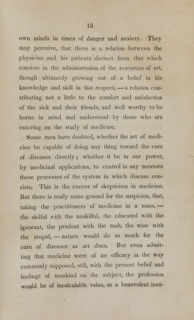 own minds in times of danger and anxiety. They may perceive, that there is a relation between the physician and his patients distinct from that which consists in the administration of the resources of art, though ultimately growing out of a belief in his knowledge and skill in that respect, — a relation con- tributing not a little to the comfort and satisfaction of the sick and their friends, and well worthy to be borne in mind and understood by those who are entering on the study of medicine. Some men have doubted, whether the art of medi- cine be capable of doing any thing toward the cure of diseases directly; whether it be in our power, by medicinal applications, to control in any measure those processes of the system in which disease con- sists. This is the excess of skepticism in medicine. But there is really some ground for the suspicion, that, taking the practitioners of medicine in a mass, — the skilful with the unskilful, the educated with the ignorant, the prudent with the rash, the wise with the stupid, — nature would do as much for the cure of diseases as art does. But even admit- ting that medicine were of no efficacy in the way commonly supposed, still, with the present belief and feelings of mankind on the subject, the profession would be of incalculable value, as a benevolent insti-