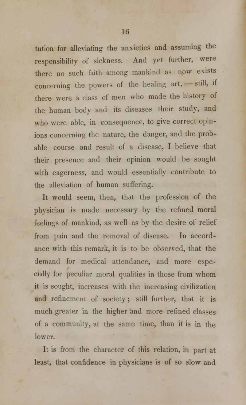 tution for alleviating the anxieties and assuming the responsibility of sickness. And yet further, were there no such faith among mankind as now exists concerning the powers of the healing art, — still, if there were a class of men who made the history of the human body and its diseases their study, and who were able, in consequence, to give correct opin- ions concerning the nature, the danger, and the prob- able course and result of a disease, I believe that their presence and their opinion would be sought with eagerness, and would essentially contribute to the alleviation of human suffering. It would seem, then, that the profession of the physician is made necessary by the refined moral feelings of mankind, as well as by the desire of relief from pain and the removal of disease. In accord- ance with this remark, it is to be observed, that the demand for medical attendance, and more espe- cially for peculiar moral qualities in those from whom it is sought, increases with the increasing civilization and refinement of society; still further, that it is much greater in the higher and more refined classes of a community, at the same time, than it is in the lower. It is from the character of this relation, in part at least, that confidence in physicians is of so slow and