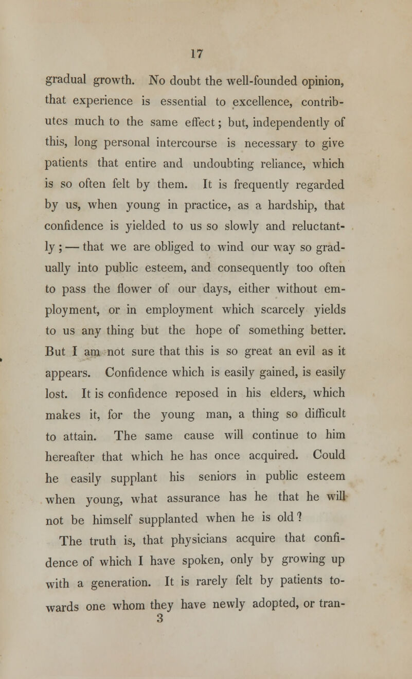 gradual growth. No doubt the well-founded opinion, that experience is essential to excellence, contrib- utes much to the same effect; but, independently of this, long personal intercourse is necessary to give patients that entire and undoubting reliance, which is so often felt by them. It is frequently regarded by us, when young in practice, as a hardship, that confidence is yielded to us so slowly and reluctant- ly ; — that we are obliged to wind our way so grad- ually into public esteem, and consequently too often to pass the flower of our days, either without em- ployment, or in employment which scarcely yields to us any thing but the hope of something better. But I am not sure that this is so great an evil as it appears. Confidence which is easily gained, is easily lost. It is confidence reposed in his elders, which makes it, for the young man, a thing so difficult to attain. The same cause will continue to him hereafter that which he has once acquired. Could he easily supplant his seniors in public esteem when young, what assurance has he that he will not be himself supplanted when he is old ? The truth is, that physicians acquire that confi- dence of which I have spoken, only by growing up with a generation. It is rarely felt by patients to- wards one whom they have newly adopted, or tran- 3