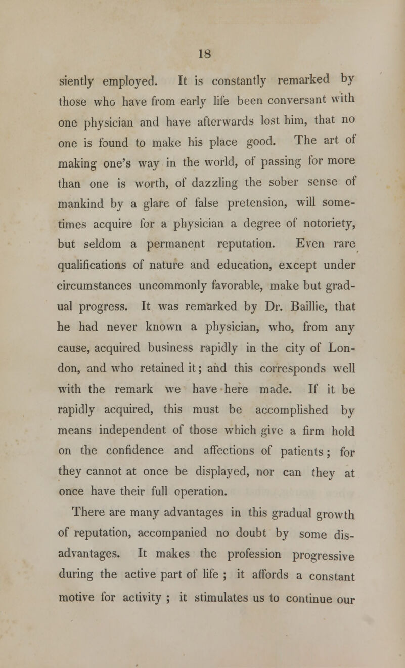 siently employed. It is constantly remarked by those who have from early life been conversant with one physician and have afterwards lost him, that no one is found to make his place good. The art of making one's way in the world, of passing for more than one is worth, of dazzling the sober sense of mankind by a glare of false pretension, will some- times acquire for a physician a degree of notoriety, but seldom a permanent reputation. Even rare qualifications of nature and education, except under circumstances uncommonly favorable, make but grad- ual progress. It was remarked by Dr. Baillie, that he had never known a physician, who, from any cause, acquired business rapidly in the city of Lon- don, and who retained it; and this corresponds well with the remark we have here made. If it be rapidly acquired, this must be accomplished by means independent of those which give a firm hold on the confidence and affections of patients; for they cannot at once be displayed, nor can thev at once have their full operation. There are many advantages in this gradual growth of reputation, accompanied no doubt by some dis- advantages. It makes the profession progressive during the active part of life ; it affords a constant motive for activity ; it stimulates us to continue our