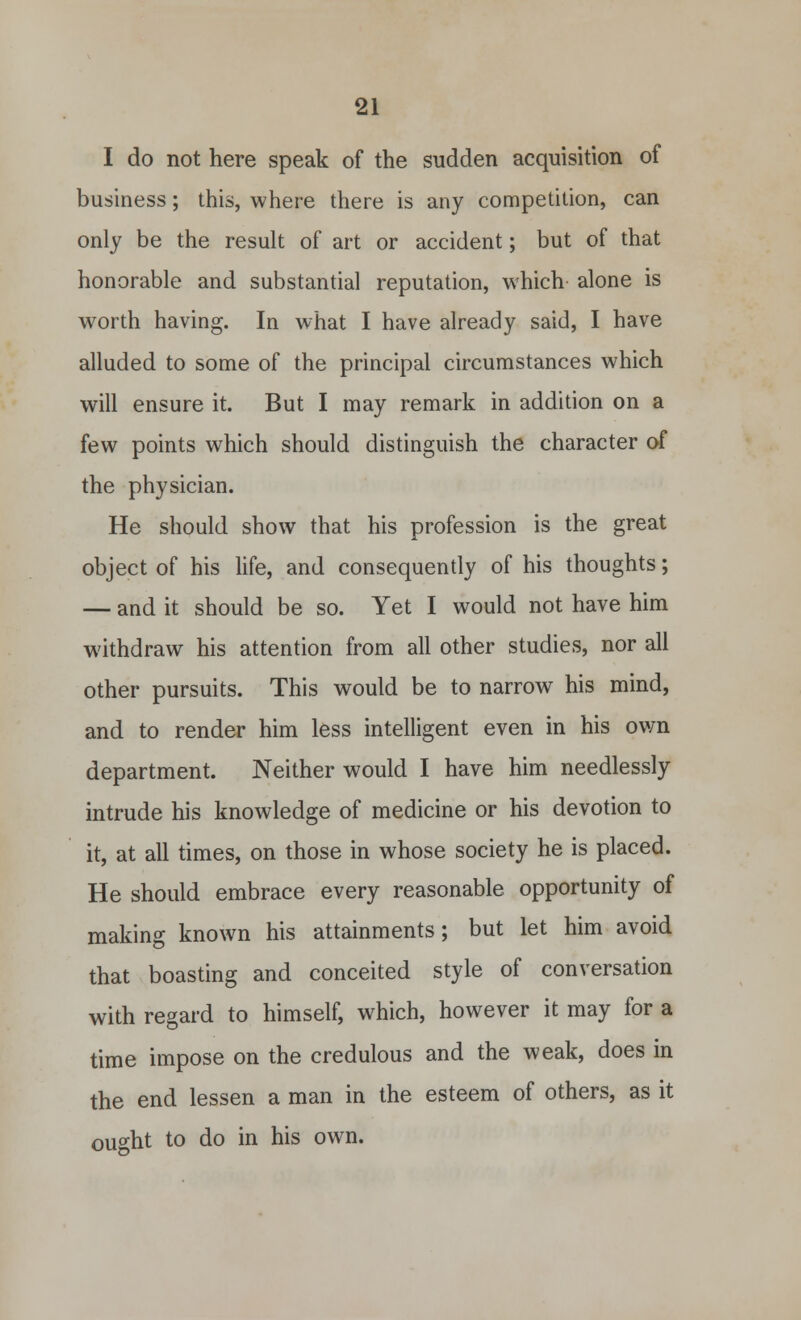 I do not here speak of the sudden acquisition of business; this, where there is any competition, can only be the result of art or accident; but of that honorable and substantial reputation, which alone is worth having. In what I have already said, I have alluded to some of the principal circumstances which will ensure it. But I may remark in addition on a few points which should distinguish the character of the physician. He should show that his profession is the great object of his life, and consequently of his thoughts; — and it should be so. Yet I would not have him withdraw his attention from all other studies, nor all other pursuits. This would be to narrow his mind, and to render him less intelligent even in his own department. Neither would I have him needlessly intrude his knowledge of medicine or his devotion to it, at all times, on those in whose society he is placed. He should embrace every reasonable opportunity of making known his attainments; but let him avoid that boasting and conceited style of conversation with regard to himself, which, however it may for a time impose on the credulous and the weak, does in the end lessen a man in the esteem of others, as it ought to do in his own.