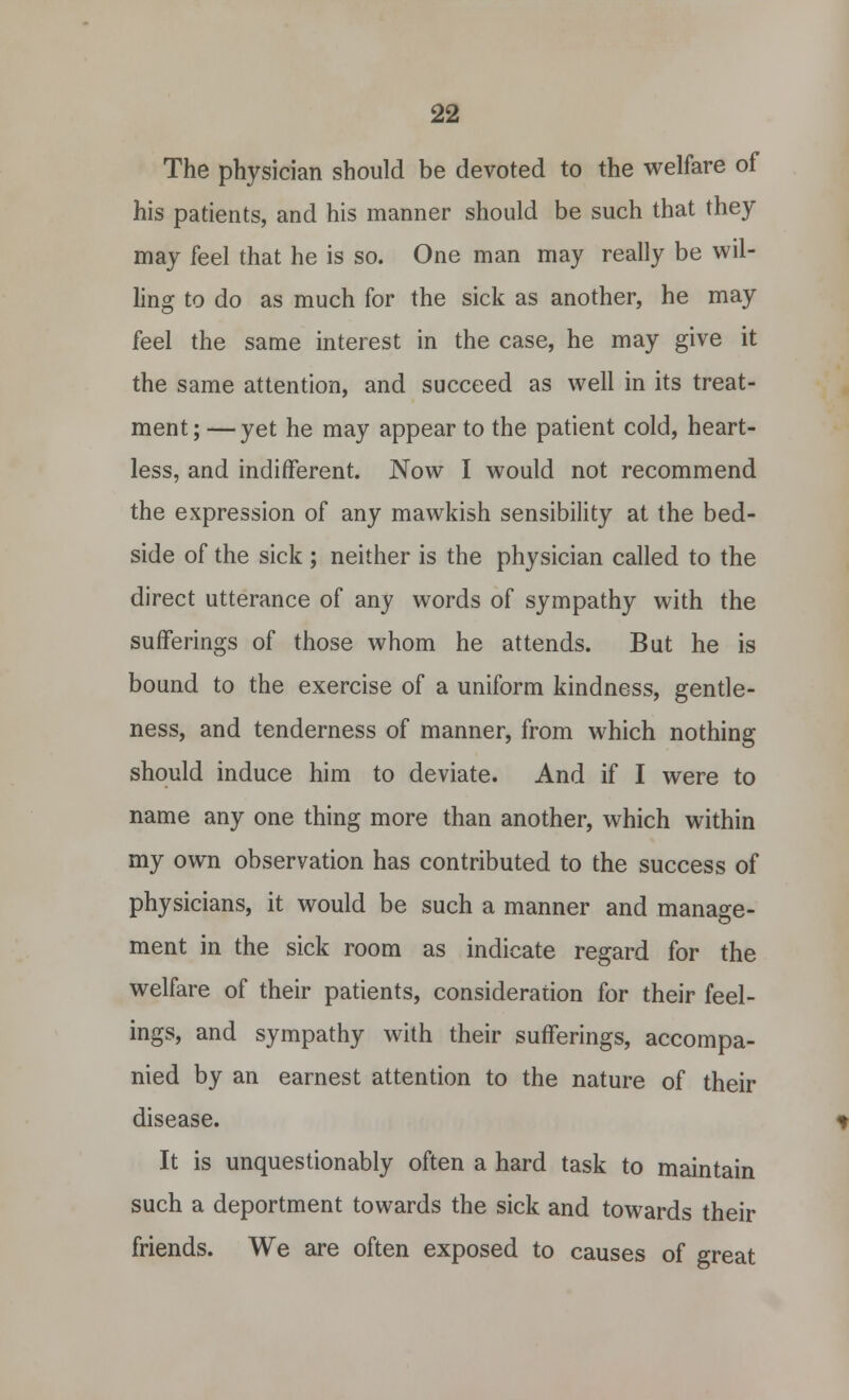 The physician should be devoted to the welfare of his patients, and his manner should be such that they may feel that he is so. One man may really be wil- ling to do as much for the sick as another, he may feel the same interest in the case, he may give it the same attention, and succeed as well in its treat- ment; — yet he may appear to the patient cold, heart- less, and indifferent. Now I would not recommend the expression of any mawkish sensibility at the bed- side of the sick ; neither is the physician called to the direct utterance of any words of sympathy with the sufferings of those whom he attends. But he is bound to the exercise of a uniform kindness, gentle- ness, and tenderness of manner, from which nothing should induce him to deviate. And if I were to name any one thing more than another, which within my own observation has contributed to the success of physicians, it would be such a manner and manage- ment in the sick room as indicate regard for the welfare of their patients, consideration for their feel- ings, and sympathy with their sufferings, accompa- nied by an earnest attention to the nature of their disease. It is unquestionably often a hard task to maintain such a deportment towards the sick and towards their friends. We are often exposed to causes of great