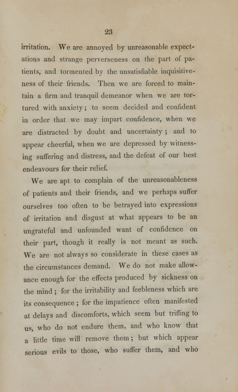 irritation. We are annoyed by unreasonable expect- ations and strange perverseness on the part of pa- tients, and tormented by the unsatisfiable inquisitive- ness of their friends. Then we are forced to main- tain a firm and tranquil demeanor when we are tor- tured with anxiety; to seem decided and confident in order that we may impart confidence, when we are distracted by doubt and uncertainty ; and to appear cheerful, when we are depressed by witness- ing suffering and distress, and the defeat of our best endeavours for their relief. We are apt to complain of the unreasonableness of patients and their friends, and we perhaps suffer ourselves too often to be betrayed into expressions of irritation and disgust at what appears to be an ungrateful and unfounded want of confidence on their part, though it really is not meant as such. We are not always so considerate in these cases as the circumstances demand. We do not make allow- ance enough for the effects produced by sickness on the mind; for the irritability and feebleness which are its consequence ; for the impatience often manifested at delays and discomforts, which seem but trifling to us, who do not endure them, and who know that a little time will remove them; but which appear serious evils to those, who suffer them, and who