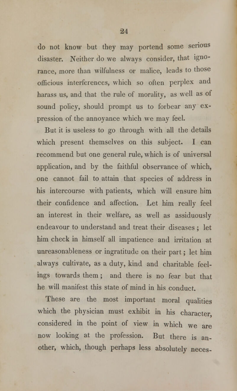 do not know but they may portend some serious disaster. Neither do we always consider, that igno- rance, more than wilfulness or malice, leads to those officious interferences, which so often perplex and harass us, and that the rule of morality, as well as of sound policy, should prompt us to forbear any ex- pression of the annoyance which we may feel. But it is useless to go through with all the details which present themselves on this subject. I can recommend but one general rule, which is of universal application, and by the faithful observance of which, one cannot fail to attain that species of address in his intercourse with patients, which will ensure him their confidence and affection. Let him really feel an interest in their welfare, as well as assiduously endeavour to understand and treat their diseases ; let him check in himself all impatience and irritation at unreasonableness or ingratitude on their part; let him always cultivate, as a duty, kind and charitable feel- ings towards them; and there is no fear but that he will manifest this state of mind in his conduct. These are the most important moral qualities which the physician must exhibit in his character considered in the point of view in which we are now looking at the profession. But there is an- other, which, though perhaps less absolutely neces-