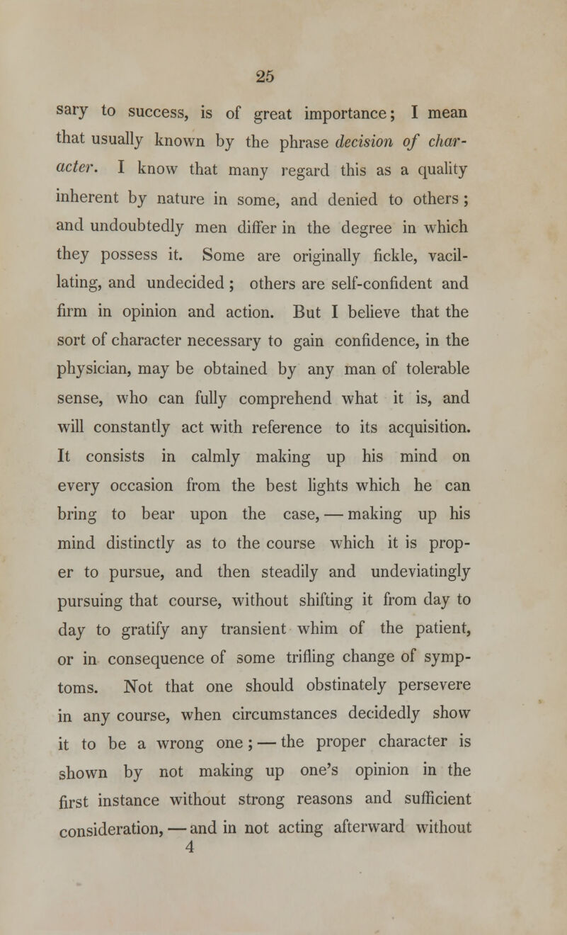 sary to success, is of great importance; I mean that usually known by the phrase decision of char- acter. I know that many regard this as a quality inherent by nature in some, and denied to others ; and undoubtedly men differ in the degree in which they possess it. Some are originally fickle, vacil- lating, and undecided ; others are self-confident and firm in opinion and action. But I believe that the sort of character necessary to gain confidence, in the physician, may be obtained by any man of tolerable sense, who can fully comprehend what it is, and will constantly act with reference to its acquisition. It consists in calmly making up his mind on every occasion from the best lights which he can bring to bear upon the case, — making up his mind distinctly as to the course which it is prop- er to pursue, and then steadily and undeviatingly pursuing that course, without shifting it from day to day to gratify any transient whim of the patient, or in consequence of some trifling change of symp- toms. Not that one should obstinately persevere in any course, when circumstances decidedly show it to be a wrong one; — the proper character is shown by not making up one's opinion in the first instance without strong reasons and sufficient consideration, — and in not acting afterward without 4