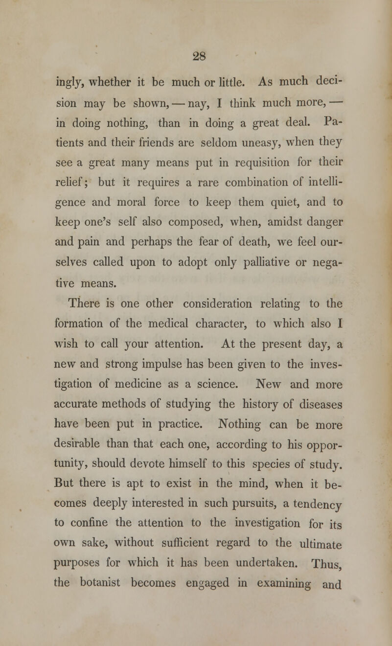 ingly, whether it be much or little. As much deci- sion may be shown, — nay, I think much more, — in doing nothing, than in doing a great deal. Pa- tients and their friends are seldom uneasy, when they see a great many means put in requisition for their relief; but it requires a rare combination of intelli- gence and moral force to keep them quiet, and to keep one's self also composed, when, amidst danger and pain and perhaps the fear of death, we feel our- selves called upon to adopt only palliative or nega- tive means. There is one other consideration relating to the formation of the medical character, to which also I wish to call your attention. At the present day, a new and strong impulse has been given to the inves- tigation of medicine as a science. New and more accurate methods of studying the history of diseases have been put in practice. Nothing can be more desirable than that each one, according to his oppor- tunity, should devote himself to this species of study. But there is apt to exist in the mind, when it be- comes deeply interested in such pursuits, a tendency to confine the attention to the investigation for its own sake, without sufficient regard to the ultimate purposes for which it has been undertaken. Thus, the botanist becomes engaged in examining and