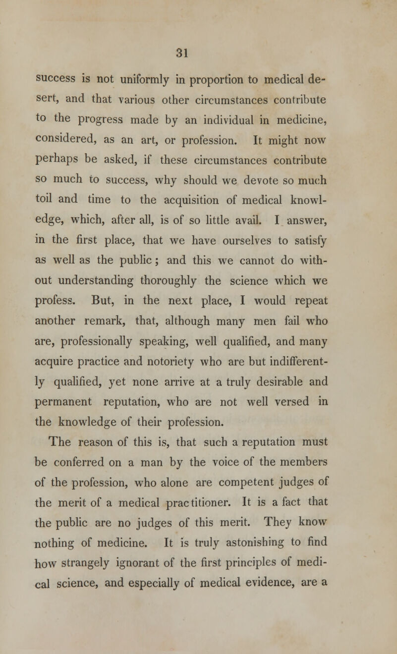 success is not uniformly in proportion to medical de- sert, and that various other circumstances contribute to the progress made by an individual in medicine, considered, as an art, or profession. It might now perhaps be asked, if these circumstances contribute so much to success, why should we devote so much toil and time to the acquisition of medical knowl- edge, which, after all, is of so little avail. I answer, in the first place, that we have ourselves to satisfy as well as the public; and this we cannot do with- out understanding thoroughly the science which we profess. But, in the next place, I would repeat another remark, that, although many men fail who are, professionally speaking, well qualified, and many acquire practice and notoriety who are but indifferent- ly qualified, yet none arrive at a truly desirable and permanent reputation, who are not well versed in the knowledge of their profession. The reason of this is, that such a reputation must be conferred on a man by the voice of the members of the profession, who alone are competent judges of the merit of a medical practitioner. It is a fact that the public are no judges of this merit. They know nothing of medicine. It is truly astonishing to find how strangely ignorant of the first principles of medi- cal science, and especially of medical evidence, are a