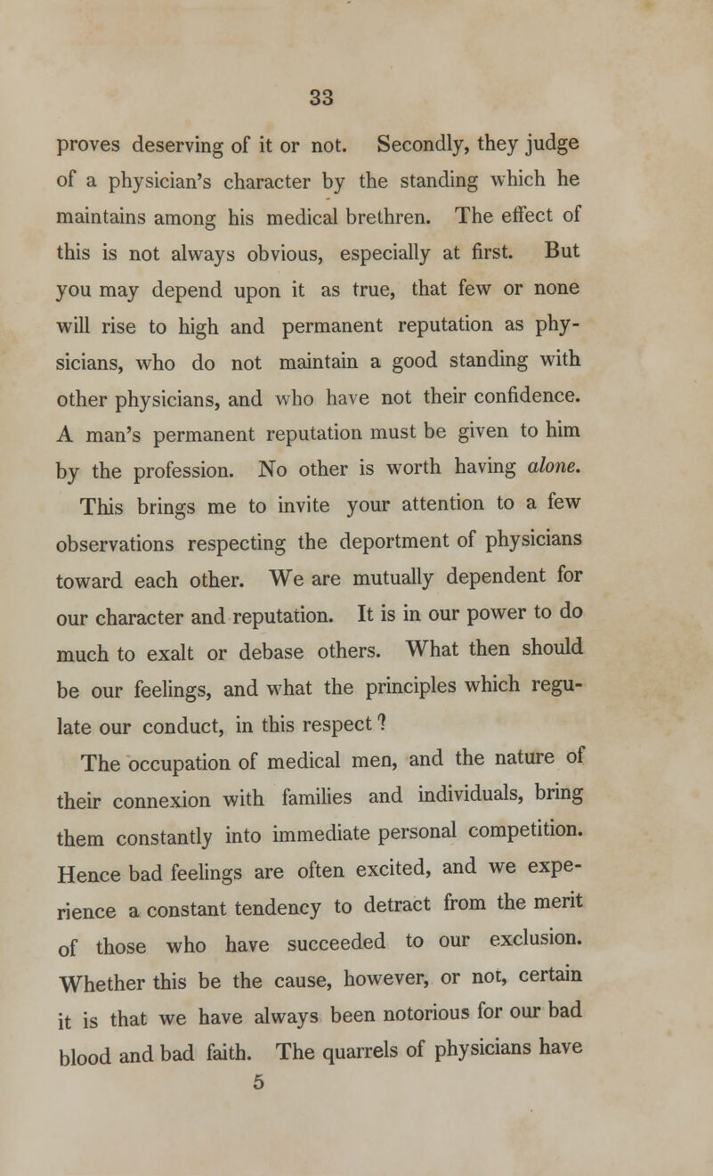 proves deserving of it or not. Secondly, they judge of a physician's character by the standing which he maintains among his medical brethren. The effect of this is not always obvious, especially at first. But you may depend upon it as true, that few or none will rise to high and permanent reputation as phy- sicians, who do not maintain a good standing with other physicians, and who have not their confidence. A man's permanent reputation must be given to him by the profession. No other is worth having alone. This brings me to invite your attention to a few observations respecting the deportment of physicians toward each other. We are mutually dependent for our character and reputation. It is in our power to do much to exalt or debase others. What then should be our feelings, and what the principles which regu- late our conduct, in this respect 1 The occupation of medical men, and the nature of their connexion with families and individuals, bring them constantly into immediate personal competition. Hence bad feelings are often excited, and we expe- rience a constant tendency to detract from the merit of those who have succeeded to our exclusion. Whether this be the cause, however, or not, certain it is that we have always been notorious for our bad blood and bad faith. The quarrels of physicians have 5