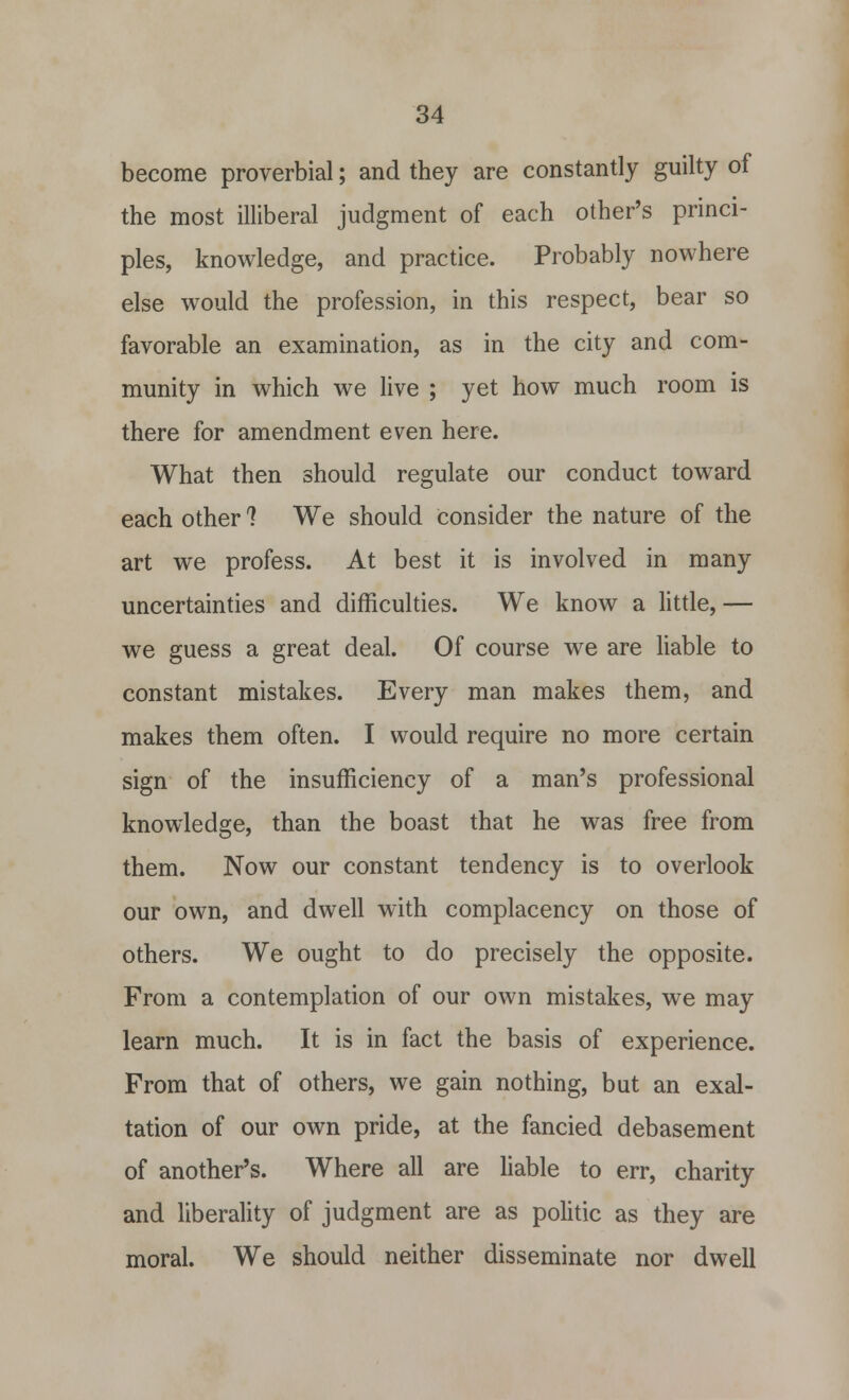 become proverbial; and they are constantly guilty of the most illiberal judgment of each other's princi- ples, knowledge, and practice. Probably nowhere else would the profession, in this respect, bear so favorable an examination, as in the city and com- munity in which we live ; yet how much room is there for amendment even here. What then should regulate our conduct toward each other 1 We should Consider the nature of the art we profess. At best it is involved in many uncertainties and difficulties. We know a little, — we guess a great deal. Of course we are liable to constant mistakes. Every man makes them, and makes them often. I would require no more certain sign of the insufficiency of a man's professional knowledge, than the boast that he was free from them. Now our constant tendency is to overlook our own, and dwell with complacency on those of others. We ought to do precisely the opposite. From a contemplation of our own mistakes, we may learn much. It is in fact the basis of experience. From that of others, we gain nothing, but an exal- tation of our own pride, at the fancied debasement of another's. Where all are liable to err, charity and liberality of judgment are as politic as they are moral. We should neither disseminate nor dwell