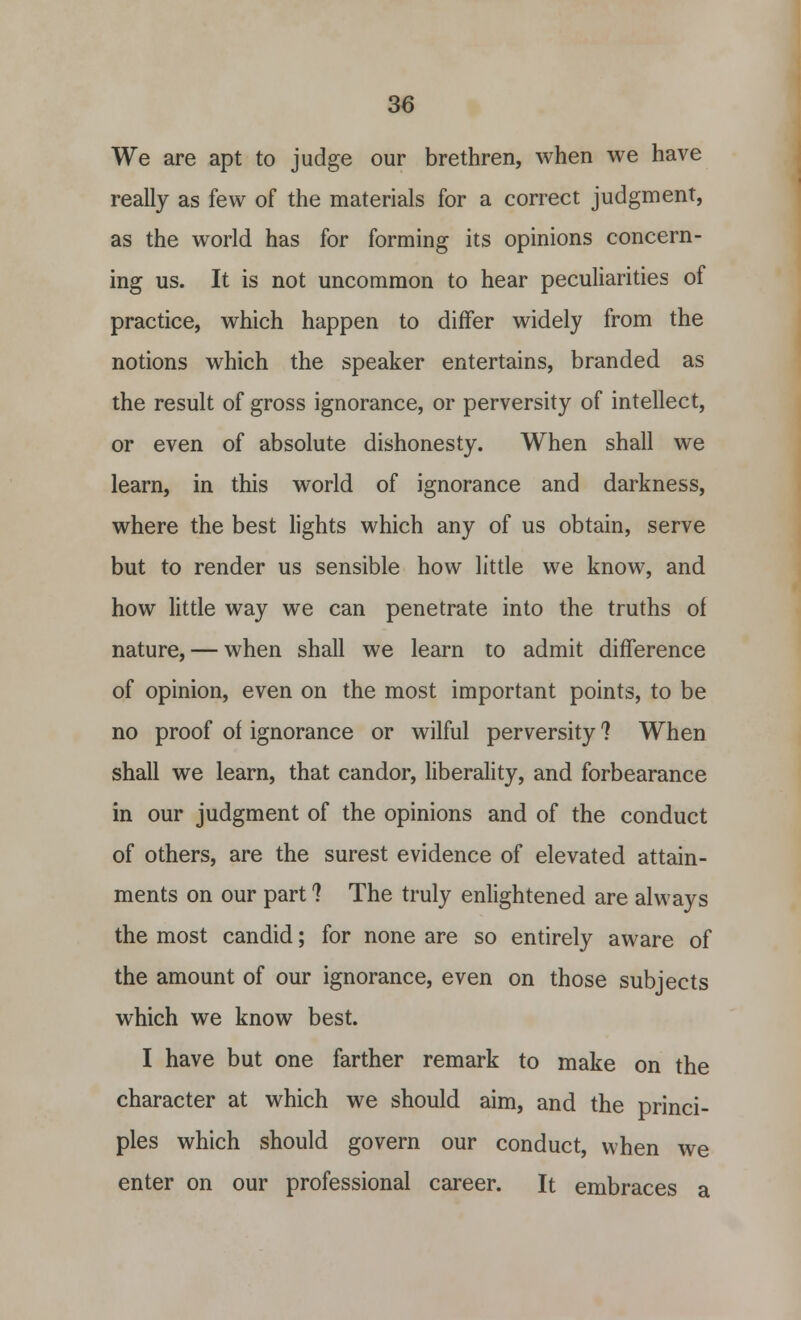 We are apt to judge our brethren, when we have really as few of the materials for a correct judgment, as the world has for forming its opinions concern- ing us. It is not uncommon to hear peculiarities of practice, which happen to differ widely from the notions which the speaker entertains, branded as the result of gross ignorance, or perversity of intellect, or even of absolute dishonesty. When shall we learn, in this world of ignorance and darkness, where the best lights which any of us obtain, serve but to render us sensible how little we know, and how little way we can penetrate into the truths of nature, — when shall we learn to admit difference of opinion, even on the most important points, to be no proof of ignorance or wilful perversity ? When shall we learn, that candor, liberality, and forbearance in our judgment of the opinions and of the conduct of others, are the surest evidence of elevated attain- ments on our part 1 The truly enlightened are always the most candid; for none are so entirely aware of the amount of our ignorance, even on those subjects which we know best. I have but one farther remark to make on the character at which we should aim, and the princi- ples which should govern our conduct, when we enter on our professional career. It embraces a