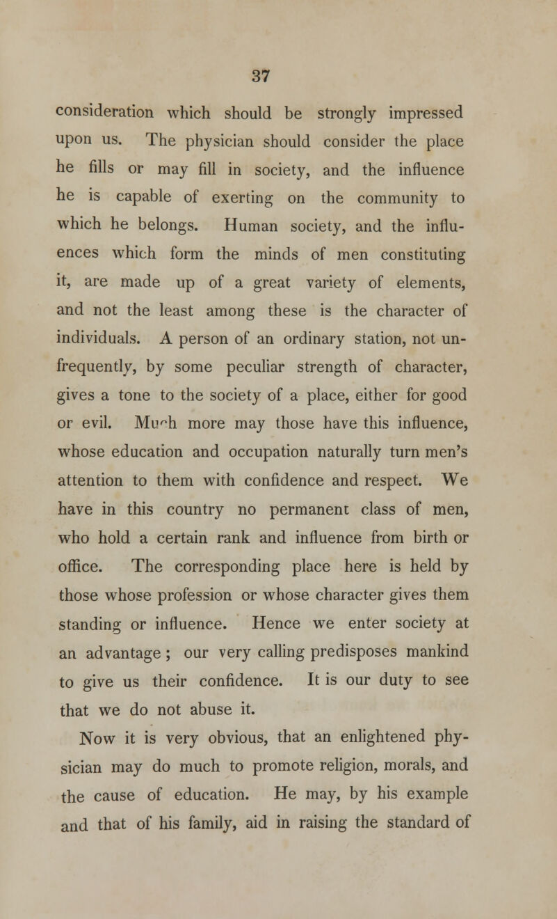 consideration which should be strongly impressed upon us. The physician should consider the place he fills or may fill in society, and the influence he is capable of exerting on the community to which he belongs. Human society, and the influ- ences which form the minds of men constituting it, are made up of a great variety of elements, and not the least among these is the character of individuals. A person of an ordinary station, not un- frequently, by some peculiar strength of character, gives a tone to the society of a place, either for good or evil. Muph more may those have this influence, whose education and occupation naturally turn men's attention to them with confidence and respect. We have in this country no permanent class of men, who hold a certain rank and influence from birth or office. The corresponding place here is held by those whose profession or whose character gives them standing or influence. Hence we enter society at an advantage; our very calling predisposes mankind to give us their confidence. It is our duty to see that we do not abuse it. Now it is very obvious, that an enlightened phy- sician may do much to promote religion, morals, and the cause of education. He may, by his example and that of his family, aid in raising the standard of