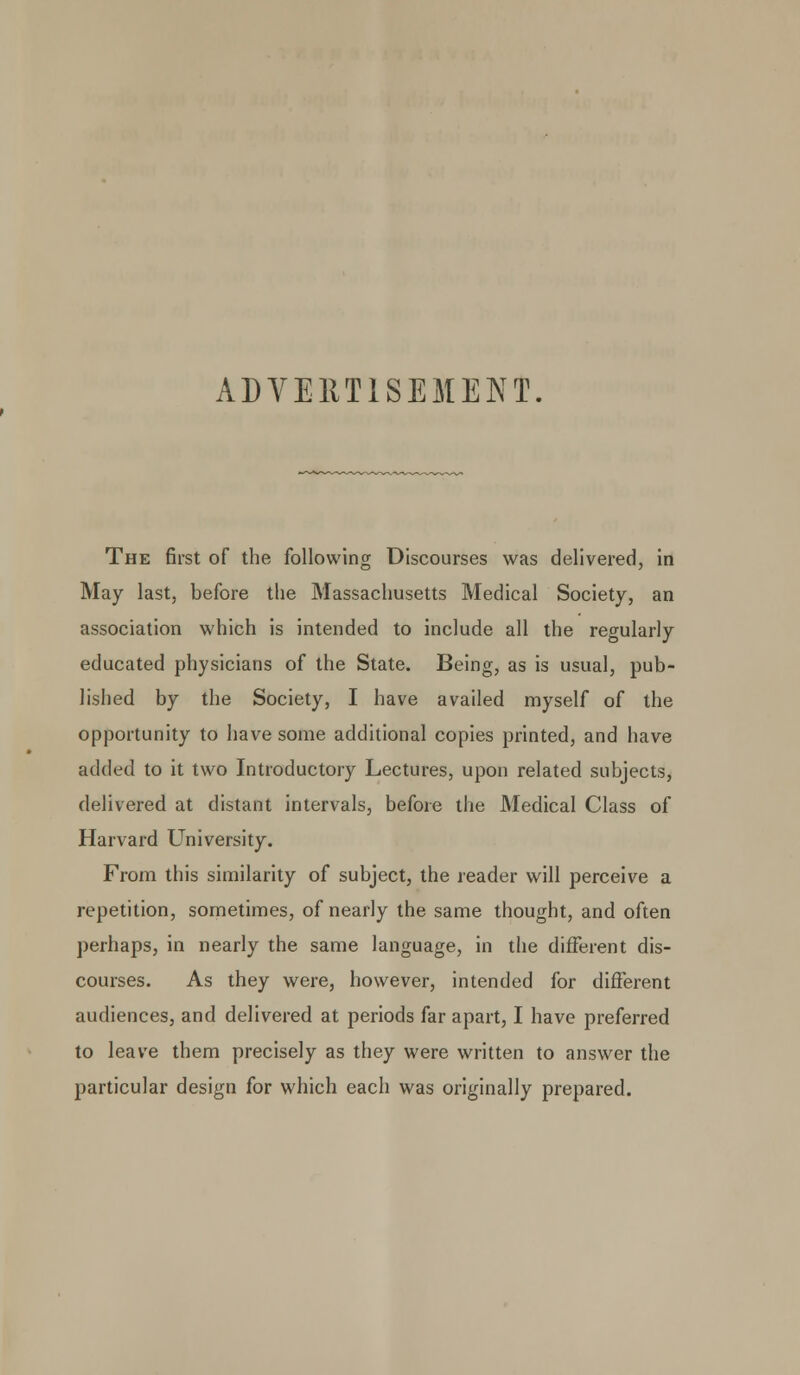 ADVERTISEMENT. The first of the following Discourses was delivered, in May last, before the Massachusetts Medical Society, an association which is intended to include all the regularly educated physicians of the State. Being, as is usual, pub- lished by the Society, I have availed myself of the opportunity to have some additional copies printed, and have added to it two Introductory Lectures, upon related subjects, delivered at distant intervals, before the Medical Class of Harvard University. From this similarity of subject, the reader will perceive a repetition, sometimes, of nearly the same thought, and often perhaps, in nearly the same language, in the different dis- courses. As they were, however, intended for different audiences, and delivered at periods far apart, I have preferred to leave them precisely as they were written to answer the particular design for which each was originally prepared.