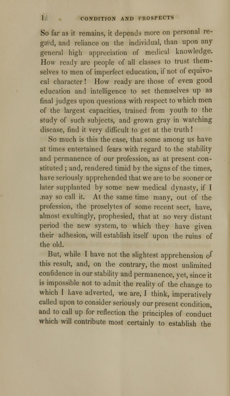 So far as it remains, it depends more on personal re- ga1 d, and reliance on the individual, than upon any general high appreciation of medical knowledge. How ready are people of all classes to trust them- selves to men of imperfect education, if not of equivo- cal character! How ready are those of even good education and intelligence to set themselves up as final judges upon questions with respect to which men of the largest capacities, trained from youth to the study of such subjects, and grown gray in watching disease, find it very difficult to get at the truth! So much is this the case, that some among us have at times entertained fears with regard to the stability and permanence of our profession, as at present con- stituted ; and, rendered timid by the signs of the times, have seriously apprehended that we are to be sooner or later supplanted by some new medical dynasty, if I .nay so call it. At the same time many, out of the profession, the proselytes of some recent sect, have, almost exultingly, prophesied, that at no very distant period the new system, to which they have given their adhesion, will establish itself upon the ruins of the old. But, while I have not the slightest apprehension of this result, and, on the contrary, the most unlimited confidence in our stability and permanence, yet, since it is impossible not to admit the reality of the change to which I have adverted, we are, I think, imperatively called upon to consider seriously our present condition, and to call up for reflection the principles of conduct which will contribute most certainly to establish the
