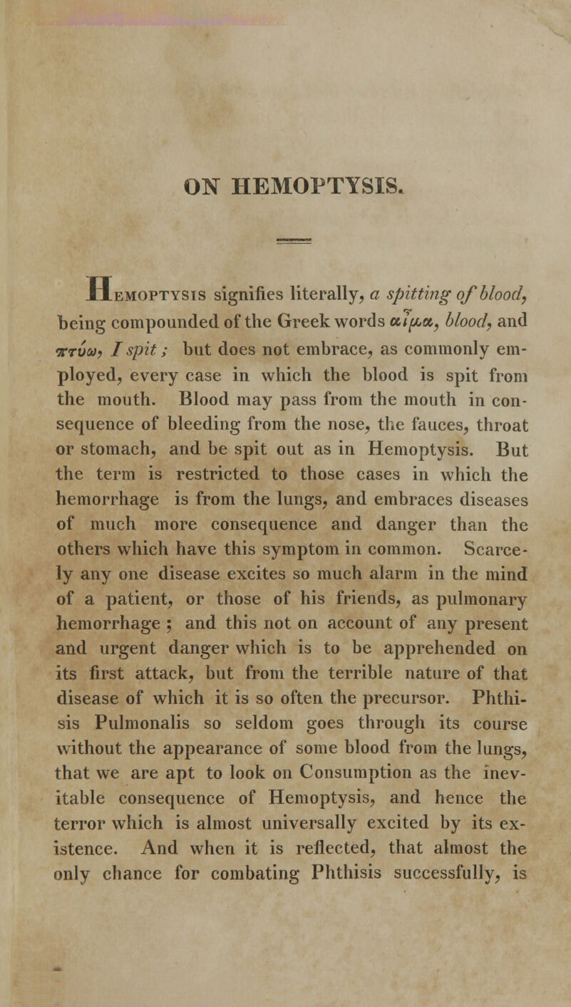 ON HEMOPTYSIS. Hemoptysis signifies literally, a spitting of blood, being compounded of the Greek words coifta, blood, and nrvca, I spit; but does not embrace, as commonly em- ployed, every case in which the blood is spit from the mouth. Blood may pass from the mouth in con- sequence of bleeding from the nose, the fauces, throat or stomach, and be spit out as in Hemoptysis. But the term is restricted to those cases in which the hemorrhage is from the lungs, and embraces diseases of much more consequence and danger than the others which have this symptom in common. Scarce- ly any one disease excites so much alarm in the mind of a patient, or those of his friends, as pulmonary hemorrhage ; and this not on account of any present and urgent danger which is to be apprehended on its first attack, but from the terrible nature of that disease of which it is so often the precursor. Phthi- sis Pulmonalis so seldom goes through its course without the appearance of some blood from the lungs, that we are apt to look on Consumption as the inev- itable consequence of Hemoptysis, and hence the terror which is almost universally excited by its ex- istence. And when it is reflected, that almost the only chance for combating Phthisis successfully, is