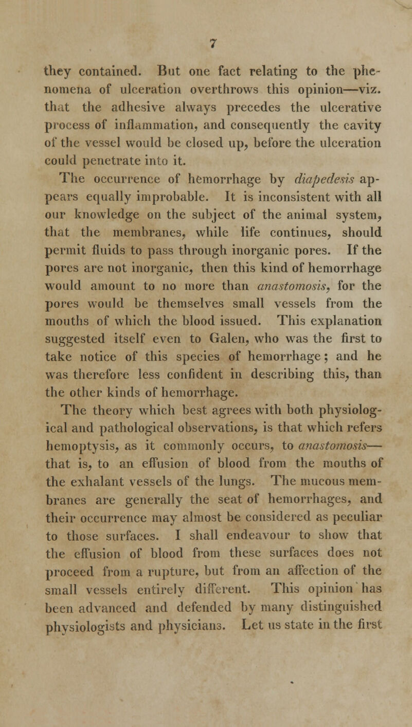 they contained. But one fact relating to the phe- nomena of ulceration overthrows this opinion—viz. that the adhesive always precedes the ulcerative process of inflammation, and consequently the cavity of the vessel would be closed up, before the ulceration could penetrate into it. The occurrence of hemorrhage by diapedesis ap- pears equally improbable. It is inconsistent with all our knowledge on the subject of the animal system, that the membranes, while life continues, should permit fluids to pass through inorganic pores. If the pores are not inorganic, then this kind of hemorrhage would amount to no more than anastomosis, for the pores would be themselves small vessels from the mouths of which the blood issued. This explanation suggested itself even to Galen, who was the first to take notice of this species of hemorrhage; and he was therefore less confident in describing this, than the other kinds of hemorrhage. The theory which best agrees with both physiolog- ical and pathological observations, is that which refers hemoptysis, as it commonly occurs, to anastomosis— that is, to an effusion of blood from the mouths of the exhalant vessels of the lungs. The mucous mem- branes are generally the seat of hemorrhages, and their occurrence may almost be considered as peculiar to those surfaces. I shall endeavour to show that the effusion of blood from these surfaces does not proceed from a rupture, but from an affection of the small vessels entirely different. This opinion has been advanced and defended by many distinguished physiologists and physicians. Let us state in the first