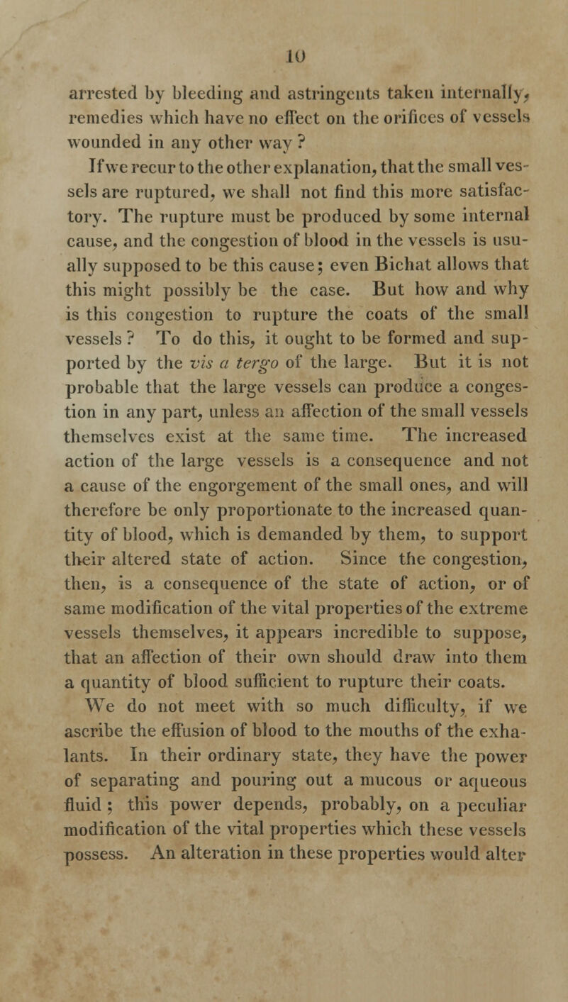 arrested by bleeding and astringents taken internally* remedies which have no effect on the orifices of vessels wounded in any other way ? If we recur to the other explanation, that the small ves- sels are ruptured, we shall not find this more satisfac- tory. The rupture must be produced by some internal cause, and the congestion of blood in the vessels is usu- ally supposed to be this cause; even Bichat allows that this might possibly be the case. But how and why is this congestion to rupture the coats of the small vessels ? To do this, it ought to be formed and sup- ported by the vis a tergo of the large. But it is not probable that the large vessels can produce a conges- tion in any part, unless an affection of the small vessels themselves exist at the same time. The increased action of the large vessels is a consequence and not a cause of the engorgement of the small ones, and will therefore be only proportionate to the increased quan- tity of blood, which is demanded by them, to support their altered state of action. Since the congestion, then, is a consequence of the state of action, or of same modification of the vital properties of the extreme vessels themselves, it appears incredible to suppose, that an affection of their own should draw into them a quantity of blood sufficient to rupture their coats. We do not meet with so much difficulty, if we ascribe the effusion of blood to the mouths of the exha- lants. In their ordinary state, they have the power of separating and pouring out a mucous or aqueous fluid ; this power depends, probably, on a peculiar modification of the vital properties which these vessels possess. An alteration in these properties would alter