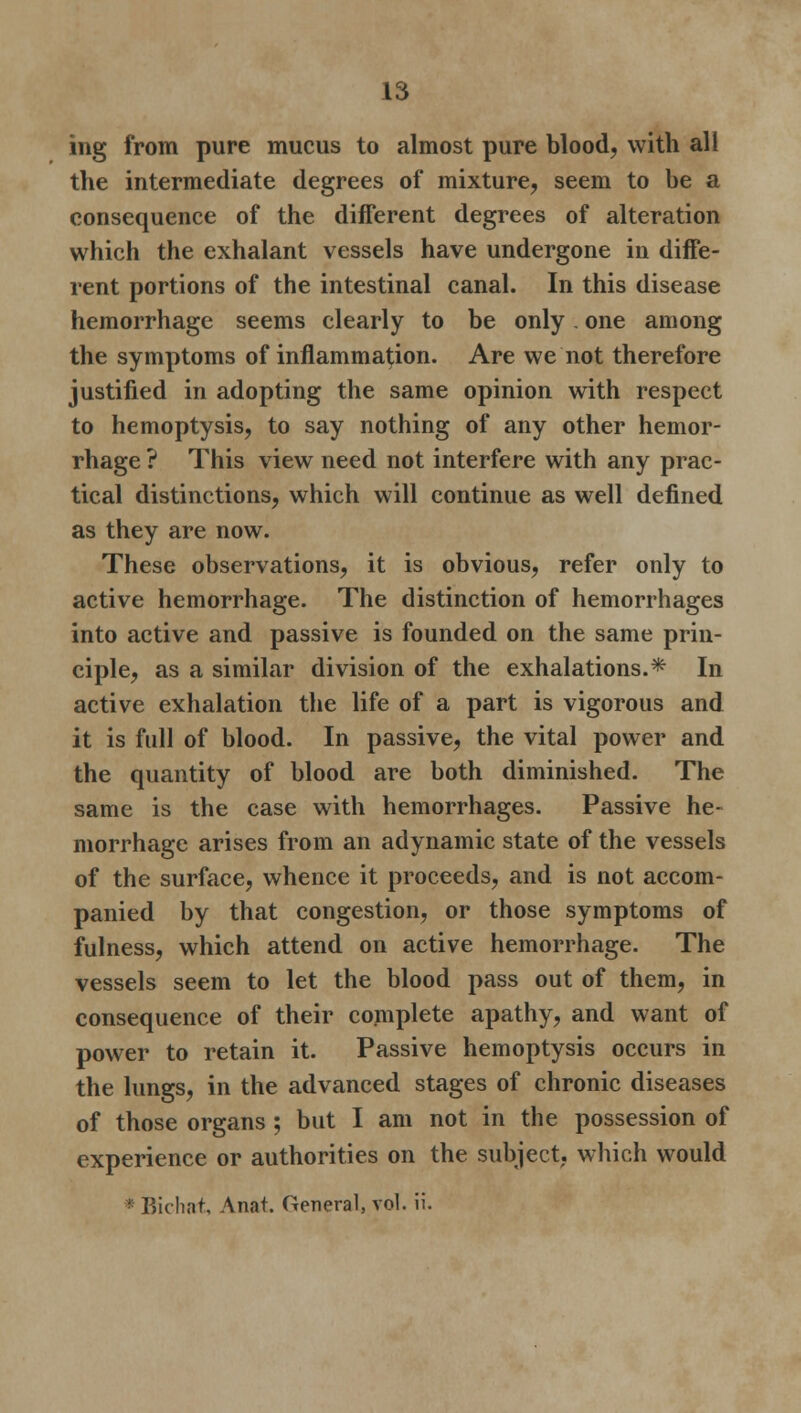 ing from pure mucus to almost pure blood, with all the intermediate degrees of mixture, seem to be a consequence of the different degrees of alteration which the exhalant vessels have undergone in diffe- rent portions of the intestinal canal. In this disease hemorrhage seems clearly to be only. one among the symptoms of inflammation. Are we not therefore justified in adopting the same opinion with respect to hemoptysis, to say nothing of any other hemor- rhage ? This view need not interfere with any prac- tical distinctions, which will continue as well defined as they are now. These observations, it is obvious, refer only to active hemorrhage. The distinction of hemorrhages into active and passive is founded on the same prin- ciple, as a similar division of the exhalations.* In active exhalation the life of a part is vigorous and it is full of blood. In passive, the vital power and the quantity of blood are both diminished. The same is the case with hemorrhages. Passive he- morrhage arises from an adynamic state of the vessels of the surface, whence it proceeds, and is not accom- panied by that congestion, or those symptoms of fulness, which attend on active hemorrhage. The vessels seem to let the blood pass out of them, in consequence of their complete apathy, and want of power to retain it. Passive hemoptysis occurs in the lungs, in the advanced stages of chronic diseases of those organs ; but I am not in the possession of experience or authorities on the subject, which would * Bicliat, Anat. General, vol. ii.