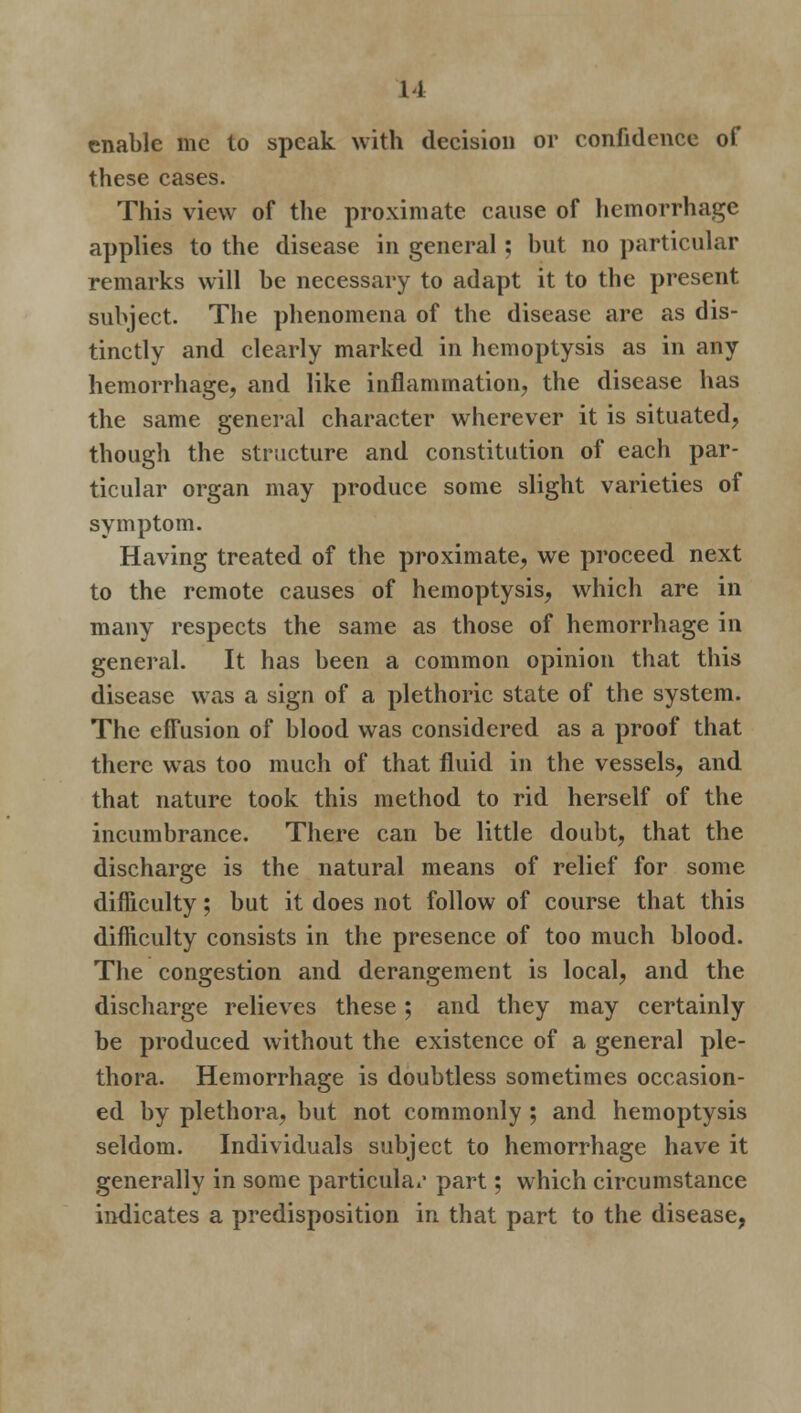 enable mc to speak with decision or confidence of these cases. This view of the proximate cause of hemorrhage applies to the disease in general; but no particular remarks will be necessary to adapt it to the present subject. The phenomena of the disease are as dis- tinctly and clearly marked in hemoptysis as in any hemorrhage, and like inflammation, the disease has the same general character wherever it is situated, though the structure and constitution of each par- ticular organ may produce some slight varieties of symptom. Having treated of the proximate, we proceed next to the remote causes of hemoptysis, which are in many respects the same as those of hemorrhage in general. It has been a common opinion that this disease was a sign of a plethoric state of the system. The efFusion of blood was considered as a proof that there was too much of that fluid in the vessels, and that nature took this method to rid herself of the incumbrance. There can be little doubt, that the discharge is the natural means of relief for some difficulty; but it does not follow of course that this difficulty consists in the presence of too much blood. The congestion and derangement is local, and the discharge relieves these; and they may certainly be produced without the existence of a general ple- thora. Hemorrhage is doubtless sometimes occasion- ed by plethora, but not commonly ; and hemoptysis seldom. Individuals subject to hemorrhage have it generally in some particular part; which circumstance indicates a predisposition in that part to the disease,